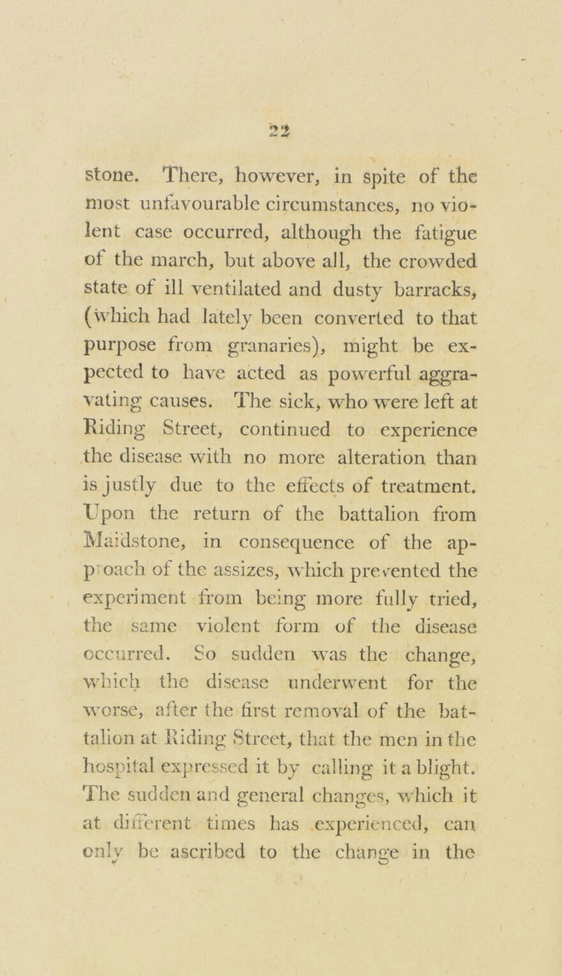 stone. There, however, in spite of the most unfavourable circumstances, no vio- lent case occurred, although the fatigue of the march, but above all, the crowded state of ill ventilated and dusty barracks, (which had lately been converted to that purpose from granaries), might be ex- pected to have acted as powerful aggra- vating causes. ‘The sick, who were left at Riding Street, continued to experience the disease with no more alteration than is justly due to the effects of treatment. Upon the return of the battalion from Maidstone, in consequence of the ap- proach of the assizes, which prevented the experiment from being more fully tried, the same violent form of the disease occurred, So sudden was the’ change, which the disease underwent for the worse, after the first removal of the bat- talion at Riding Street, that the men in the hospital expressed it by calling it a blight. The sudden and general changes, which it at different times has experienced, can only be ascribed to the change in the