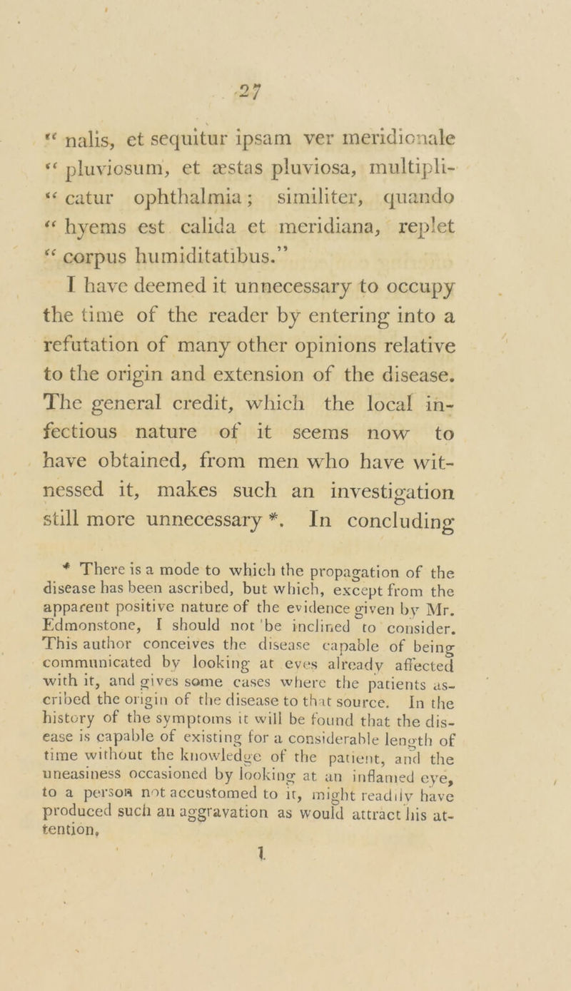 2” - nalis, et sequitur ipsam ver meridionale * pluviosum, et estas pluviosa, multipli- “‘catur ophthalmia; similiter, quando “ hyems est. calida et meridiana, replet *‘ corpus humiditatibus.”’ I have deemed it unnecessary to occupy the time of the reader by entering into a refutation of many other opinions relative to the origin and extension of the disease. The general credit, which the local in- fectious nature of it seems now to _have obtained, from men who have wit- nessed it, makes such an investigation still more unnecessary *. In concluding * There isa mode to which the propagation of the disease has been ascribed, but which, except from the apparent positive nature of the evidence given by Mr. Edmonstone, I should not'be inclined to consider. This author conceives the disease capable of being communicated by looking at eves already affected with it, and gives some cases where the patients as- cribed the origin of the disease to that source. In the history of the symptoms it will be found that the dis- ease is capable of existing for a considerable lenoth of time without the knowledge of the patient, and the uneasiness occasioned by looking at an inflamed eye, to a persom not accustomed to it, might readily have produced such an aggravation as would attract his at- tention, 1