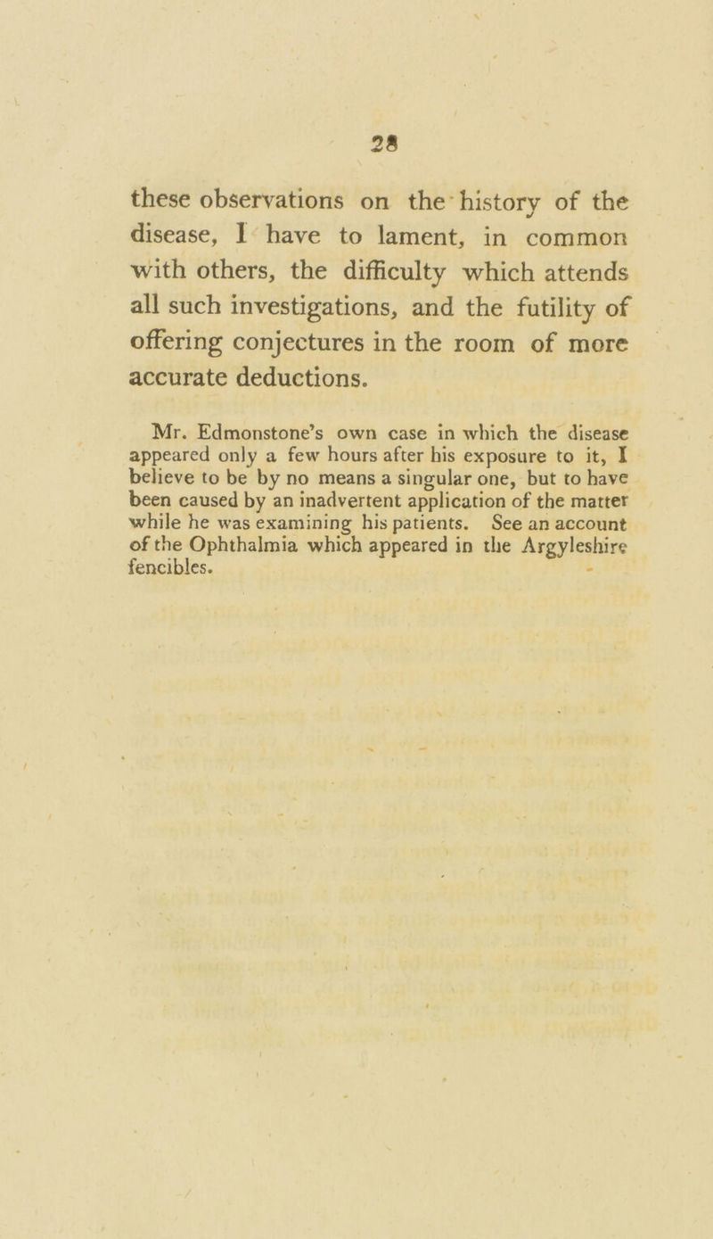 these observations on the history of the disease, 1 have to lament, in common with others, the difficulty which attends all such investigations, and the futility of offering conjectures in the room of more accurate deductions. Mr. Edmonstone’s own case in which the disease appeared only a few hours after his exposure to it, I believe to be by no means a singular one, but to have been caused by an inadvertent application of the matter while he was examining his patients. See an account of the Ophthalmia which appeared in the Argyleshire fencibles. :