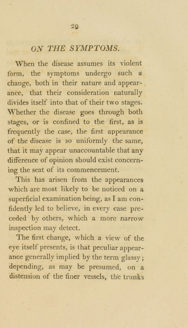 ON THE SYMPTOMS. When the disease assumes its violent form, the symptoms undergo such a change, both in their nature and appear-. ance, that their consideration naturally divides itself into that of their two stages. Whether the disease goes through both stages, or is confined to the first, as is frequently the case, the first appearance of the disease is so uniformly the same, that it may appear unaccountable that any difference of opinion should exist concern- ing the seat of its commencement. This has arisen from the appearances which are most likely to be noticed on a superficial examination being, as I am con- fidently led to believe, in every case pre- ceded by others, which a more narrow inspection may detect. The first change, which a view of the eye itself presents, is that peculiar appear- ance generally implied by the term glassy ; depending, as may be presumed, on a distension of the finer vessels, the trunks