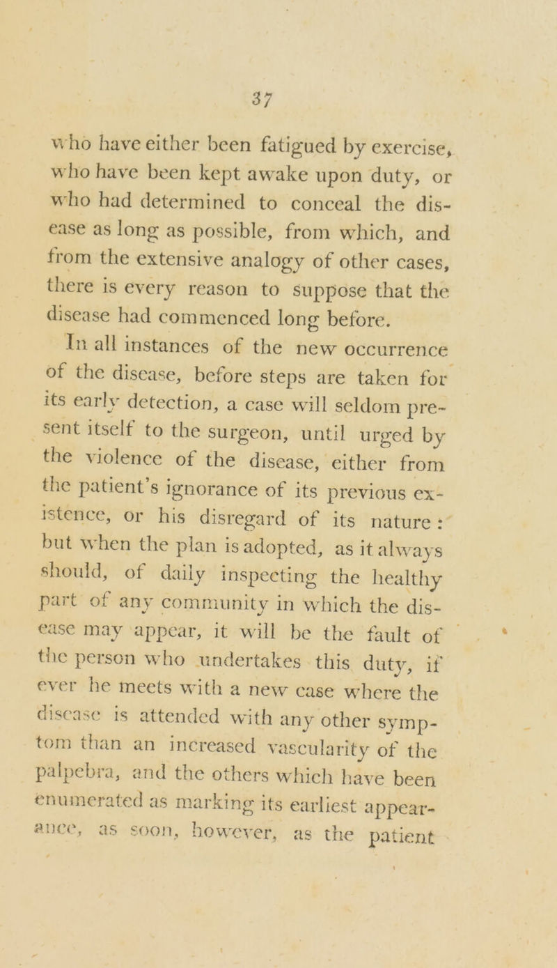 who have either been fatigued by exercise, who have been kept awake upon duty, or who had determined to conceal the dis- ease as long as possible, from which, and from the extensive analogy of other cases, there is every reason to suppose that the disease had commenced long before. In all instances of the new occurrence of the disease, before steps are taken for its early detection, a case will seldom pre~ sent itself to the surgeon, until urged by the violence of the disease, either from the patient’s ignorance of its previous ex- rstence, or his disregard of its nature : but when the plan is adopted, as it always should, of daily inspecting the healthy part of any community in which the dis- ease may appear, it will be the fault of tie person who undertakes. this duty, if ever he meets with a new case where the disease is attended with any other symp- tom than an increased vascularity of the palpebra, and the others which have been enumerated as marking its earliest appear- ance, as soon, however, as the patient