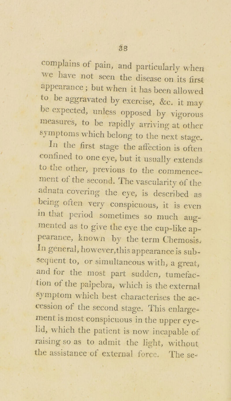 complains of pain, and particularly when we have not seen the disease on. its first appearance ; but when it has been allowed to be aggravated by exercise, &c. it may be expected, unless opposed by vigorous measures, to be rapidly arriving at other Symptoms which belong to the next stage. In the first stage the affection is often confined to one eye, but it usually extends to the other, previous to the commence- ment of the second. The vascularity of the adnata covering the eye, is deseribed as being often very conspicuous, it is even in that period sometimes so much aug mented as to give the eye the cup-like ap- pearance, known by the term Chemosis. In general, however,this appearance is sub- Sequent to, or simultaneous with, a great, and for the most part sudden, tumefac- tion of the palpebra, which is the external symptom which best characterises the ac- cession of the second stage. This enlarge- ment is most conspicuous in the upper eye- lid, which the patient is now incapable of raising so as to admit the light, without - the assistanee of external force. The se-