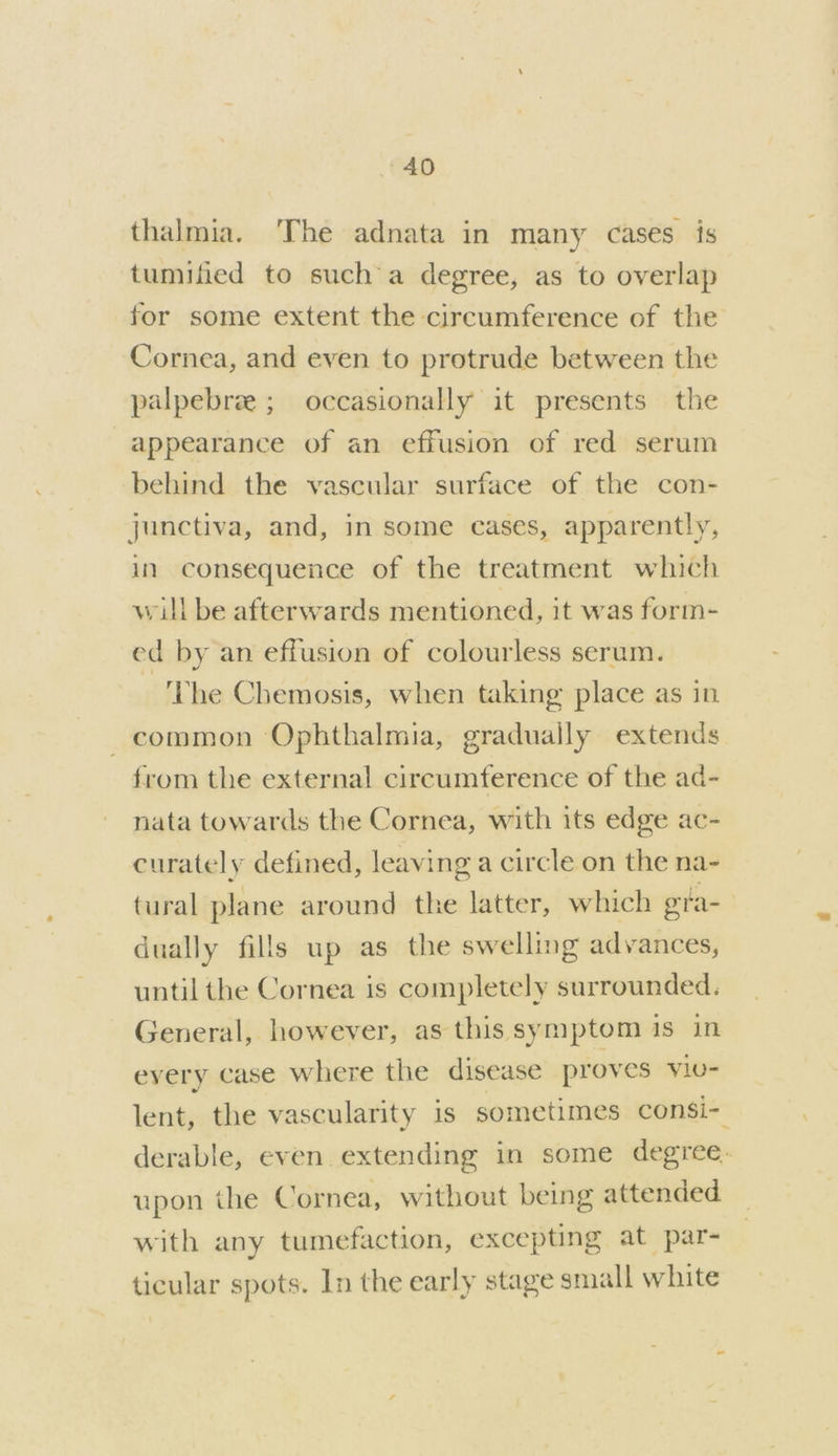 thalmia. The adnata in many cases is tumified to sucha degree, as to overlap for some extent the circumference of the Cornea, and even to protrude between the palpebree ; occasionally it presents the appearance of an effusion of red serum behind the vascular surface of the con- junctiva, and, in some cases, apparently, in consequence of the treatment which will be afterwards mentioned, it was form- ed by an effusion of colourless serum. ‘The Chemosis, when taking place as in common Ophthalmia, gradually extends from the external circumference of the ad- nata towards the Cornea, with its edge ac- curately defined, leaving a circle on the na- tural plane around the latter, which gta dually fills up as the swelling advances, until the Cornea is completely surrounded, General, however, as this symptom is in eyery case where the disease proves Vlu- lent, the vascularity is sometimes consi- derable, even extending in some degree. upon the Cornea, without being attended. with any tumefaction, excepting at par- ticular spots. In the early stage small white