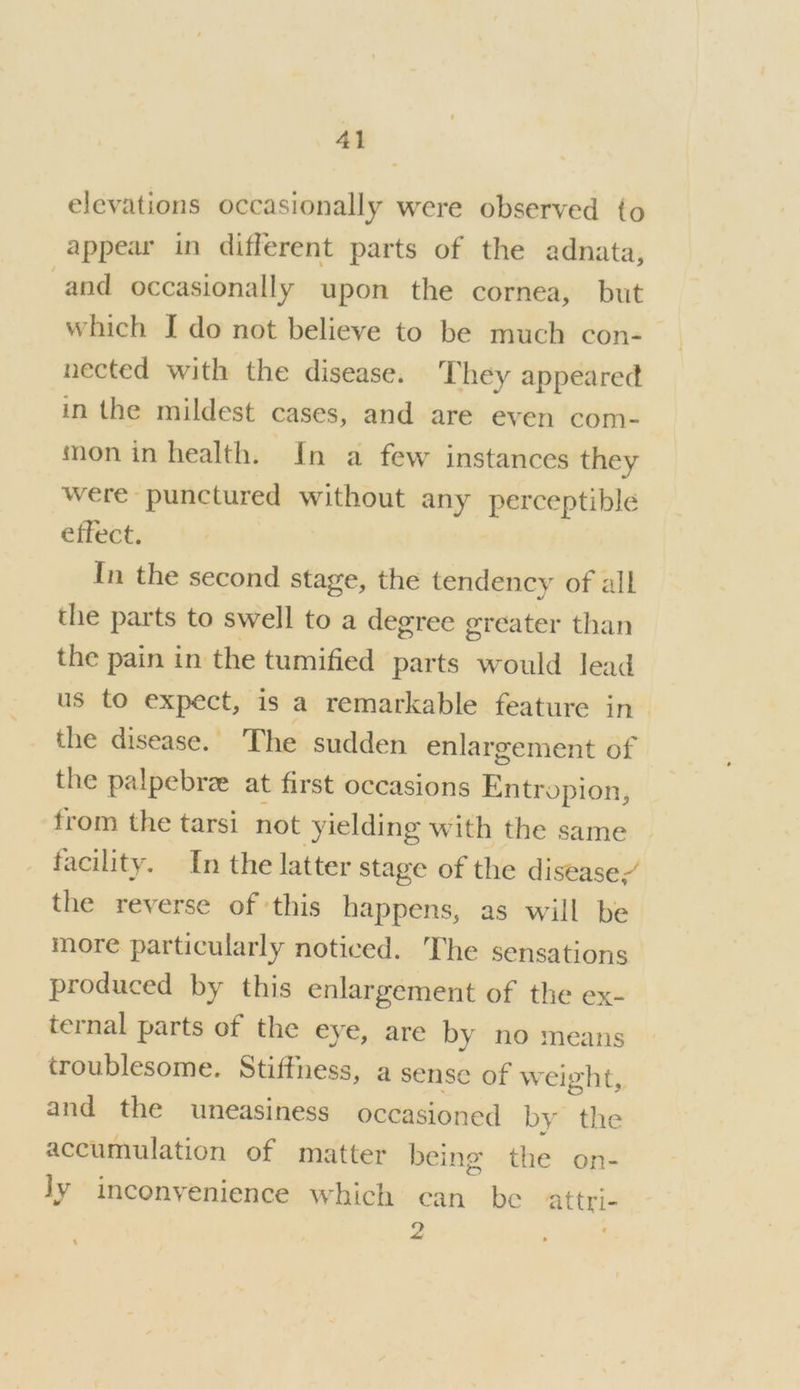 elevations occasionally were observed to appear in different parts of the adnata, and occasionally upon the cornea, but which I do not believe to be much con- nected with the disease. They appeared in the mildest cases, and are even com- mon in health. In a few instances they were punctured iebunied: any perceptible effect. In the second stage, the tendency of all the parts to swell to a degree greater than the pain in the tumified parts would lead us to expect, is a remarkable feature in the disease. The sudden enlargement of the palpebree at first occasions Entropion, from the tarsi not yielding with the same facility. In the latter stage of the disease/ the reverse of ‘this happens, as will be more particularly noticed. The sensations produced by this enlargement of the ex- ternal parts of the eye, are by no means troublesome. Stiffness, a sense of weight, and the uneasiness occasioned by the accumulation of matter being the on- Jy inconvenience which can be attri- i oo