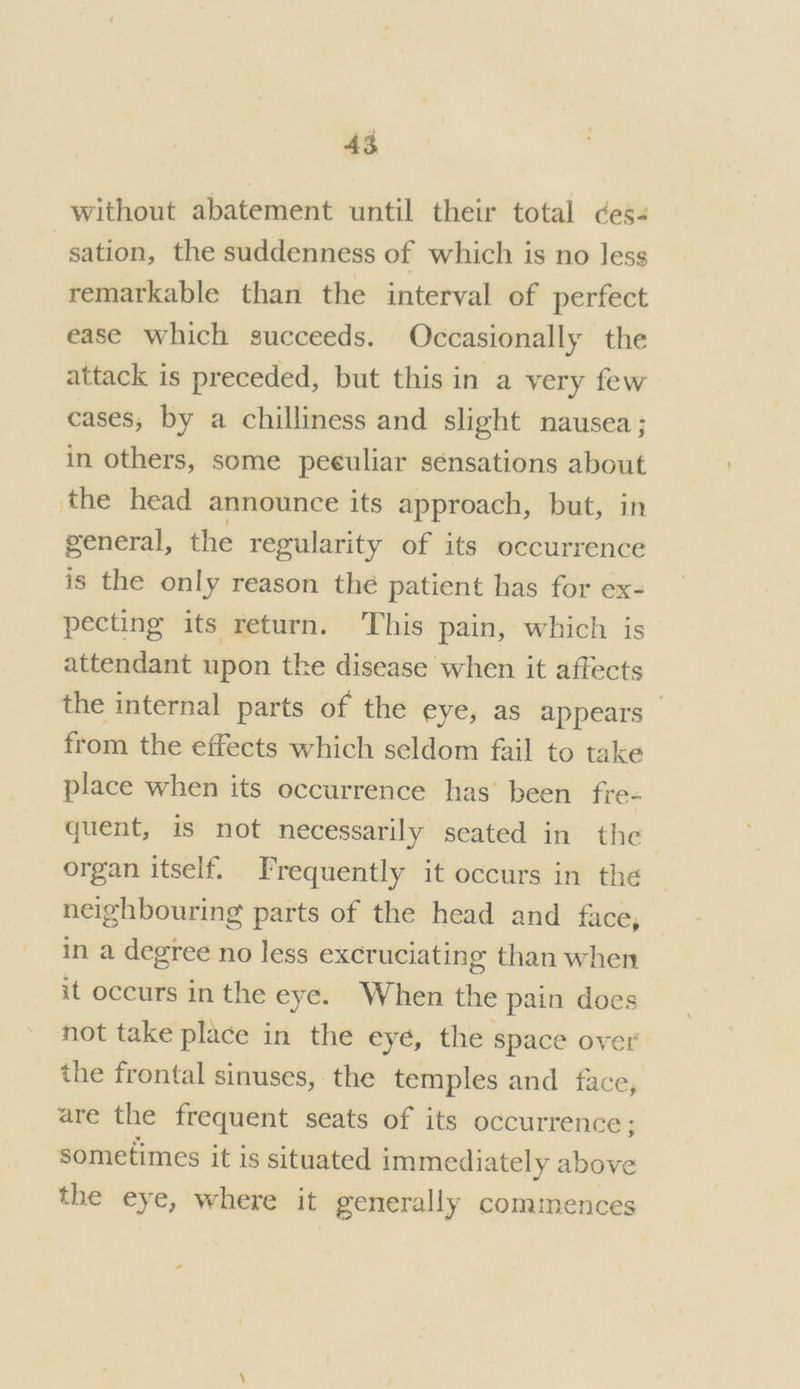 without abatement until their total ces- sation, the suddenness of which is no less remarkable than the interval of perfect ease which succeeds. Occasionally the attack is preceded, but this in a very few cases, by a chilliness and slight nausea; in others, some peculiar sénsations about the head announce its approach, but, in general, the regularity of its occurrence is the only reason the patient has for ex- pecting its return. This pain, which is attendant upon the disease when it affects the internal parts of the eye, as appears — from the effects which seldom fail to take place when its occurrence has been fre- quent, is not necessarily seated in the organ itself. Frequently it occurs in the neighbouring parts of the head and face, in a degree no less excruciating than when it occurs in the eye. When the pain does not take place in the eyé, the space over the frontal sinuses, the temples and face, are the frequent seats of its occurrence ; sometimes it is situated immediately above the eye, where it generally commences