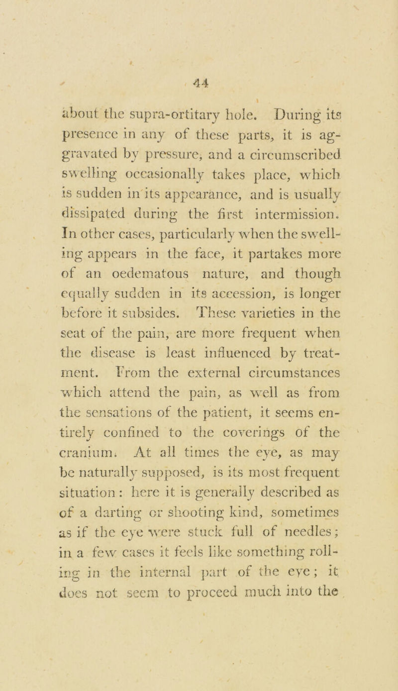 about the supra-ortitary hole. During its presence in any of these parts, it is ag- gravated by pressure, and a circumscribed swelling occasionally takes place, which is sudden in its appearance, and is usually dissipated during the first intermission. In other cases, particularly when the swell- ing appears in the face, it partakes more of an oedematous nature, and though equally sudden in its aceession, is longer before it subsides. ‘These varieties in the seat of the pain, are more frequent when the disease is least influenced by treat- ment. [rom the external circumstances which attend the pain, as well as from the sensations of the patient, it seems en- tirely confined to the coverings of the cranium. At all times the eye, as may be naturally supposed, is its most frequent situation: here it is generally described as of a darting or shooting kind, sometimes as if the eye were stuck full of needles; ina few cases it feels like something roll- ing in the internal part of the eye; it) does not seem to proceed much into the.