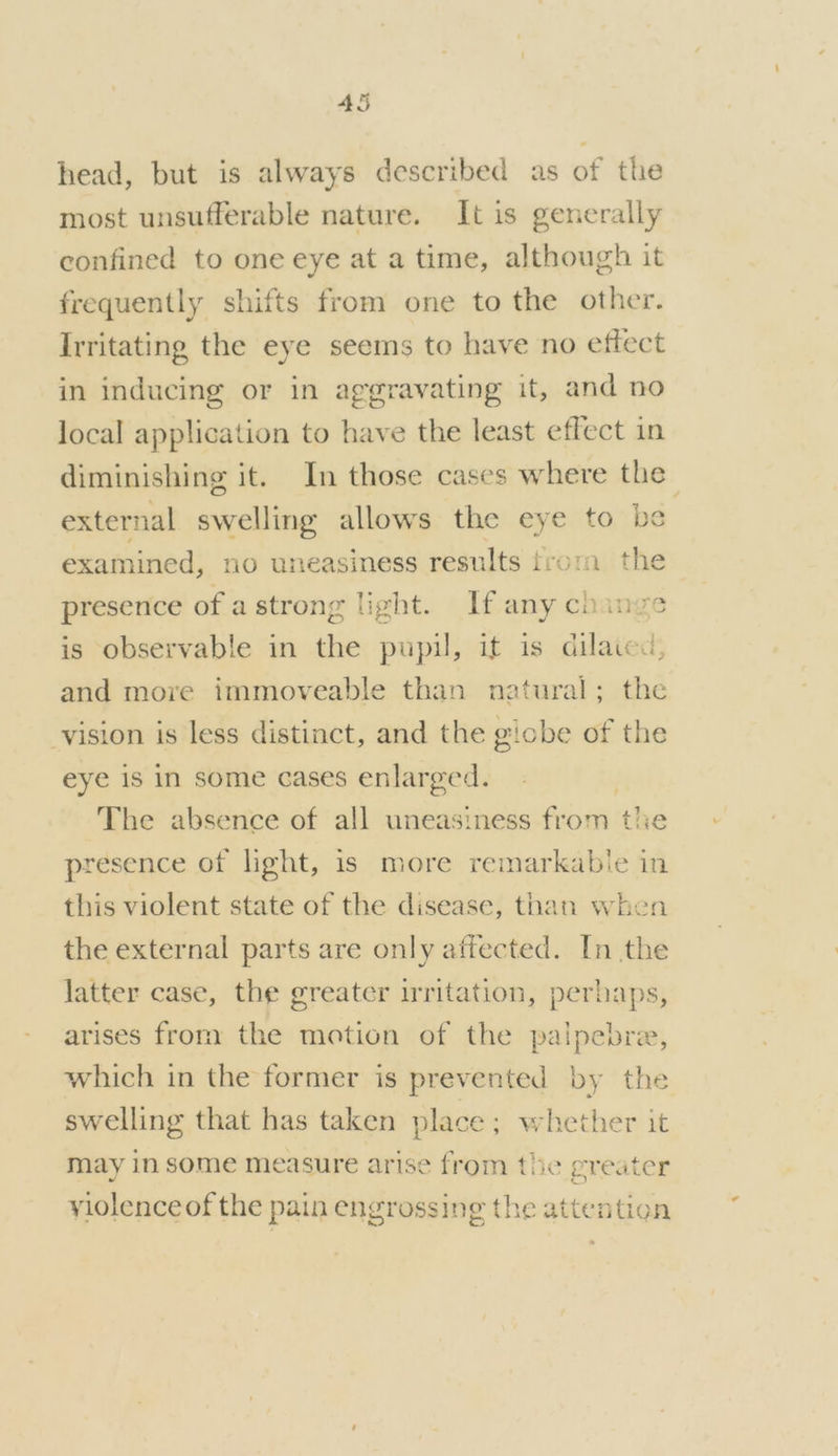 head, but is always described as of the most unsufferable nature. It is generally confined to one eye at a time, although it frequently shifts from one to the other. Irritating the eye seems to have ‘no effect in inducing or in aggravating it, and no local application to have the least effect in diminishing it. In those cases where the external swelling allows the eye to be examined, no uneasiness results frora the presence of astrong light. If any change is observable in the pupil, it is dilated, and more immoveable than natural; the vision is less distinct, and the giobe of the eye 1s in some cases enlarged. The absence of all uneasiness from the presence of light, is more remarkabie in this violent state of the disease, than when the external parts are only affected. In the latter case, the greater irritation, perhaps, arises from the motion of the palpebre, which in the former is prevented by the swelling that has taken place; whether it may in some measure arise from the greater S 44 yiolenceof the pain engrossing the attention