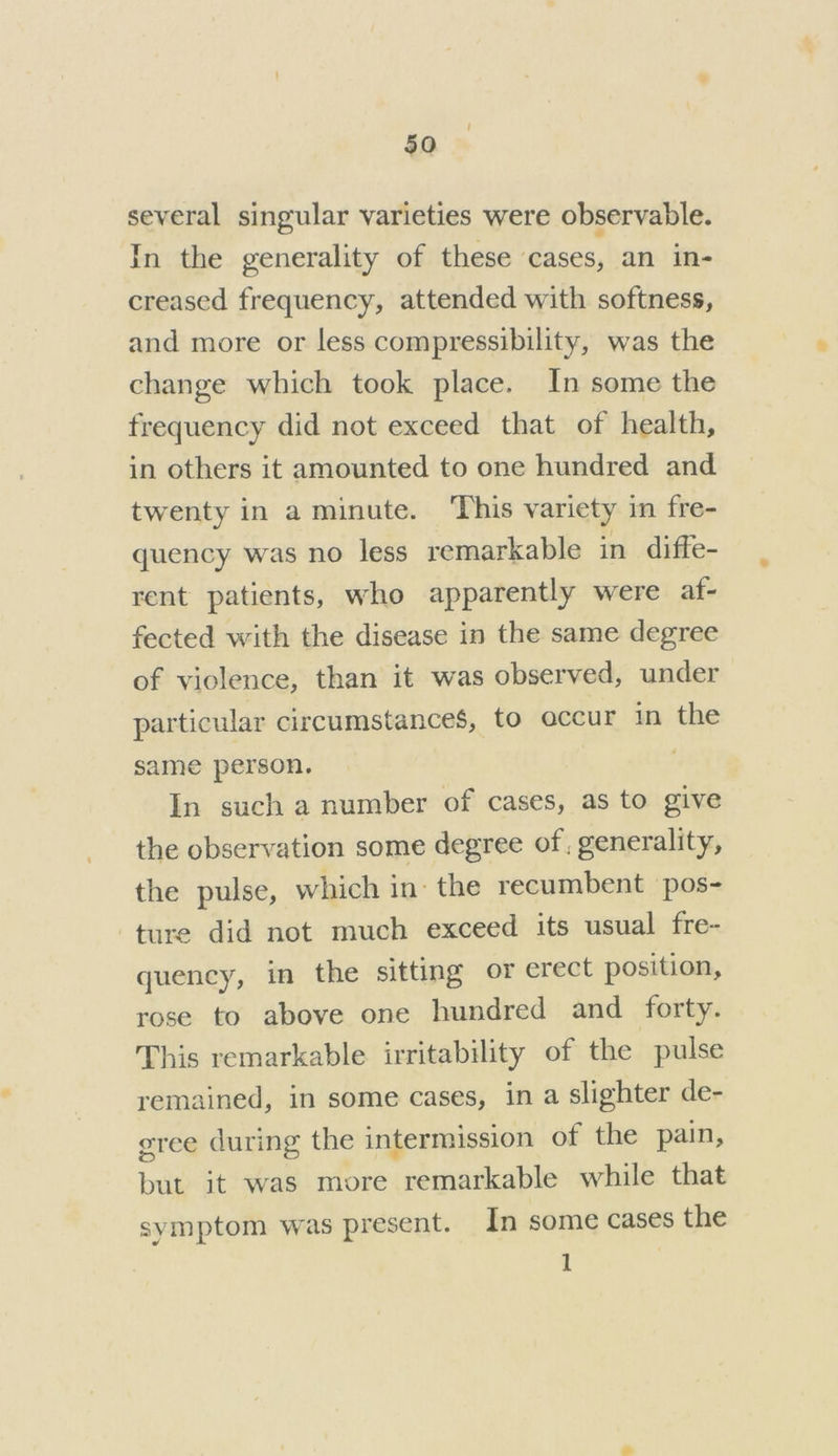 several singular varieties were observable. In the generality of these cases, an in- creased frequency, attended with softness, and more or less compressibility, was the change which took place. In some the frequency did not exceed that of health, in others it amounted to one hundred and twenty in a minute. This variety in fre- quency was no less remarkable in diffe- rent patients, who apparently were af- fected with the disease in the same degree of violence, than it was observed, under particular circumstances, to occur in the same person. In such a number of cases, as to give the observation some degree of, generality, the pulse, which in the recumbent pos- ture did not much exceed its usual fre- quency, in the sitting or erect position, rose to above one hundred and forty. This remarkable irritability of the pulse remained, in some cases, in a slighter de- eree during the intermission of the pain, but it was more remarkable while that symptom was present. In some cases the 1