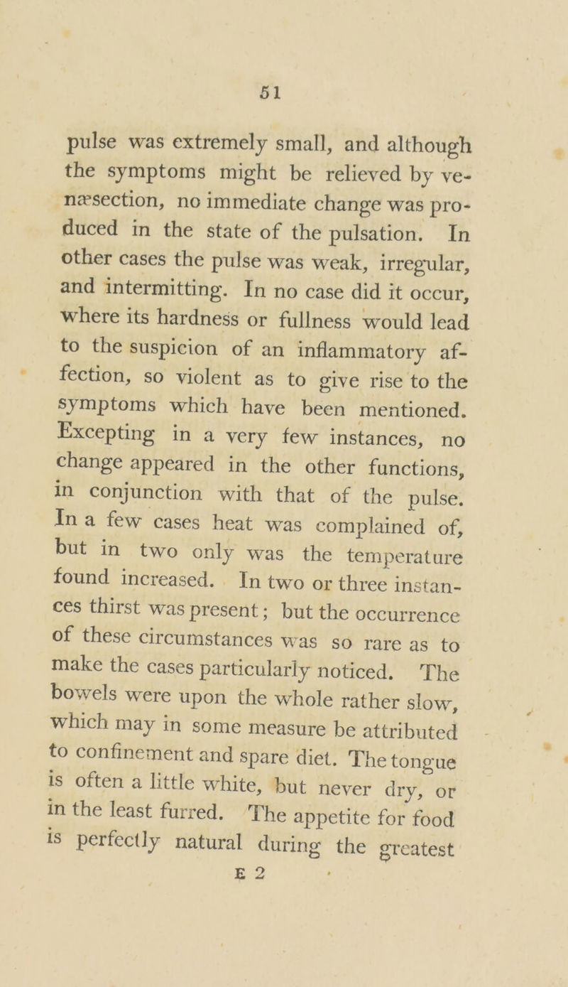 pulse was extremely small, and although the symptoms might be relieved by ve- nzsection, no immediate change was pro- duced in the state of the pulsation. In other cases the pulse was weak, irregular, and intermitting. In no case did it occur, where its hardness or fullness would lead to the suspicion of an inflammatory af- fection, so violent as to give rise to the Symptoms which have been mentioned. Excepting in a very few instances, no change appeared in the other functions, in conjunction with that of the pulse. In a few cases heat was complained of, but in two only was the temperature found increased. In two or three instan- ces thirst was present; but the occurrence of these circumstances was so rare as to make the cases particularly noticed. The bowels were upon the whole rather slow, which may in some measure be attributed to confinement and spare diet. The tongue is often a little white, but never dry, or in the least furred. ‘The appetite for food is perfectly natural during the greatest E2