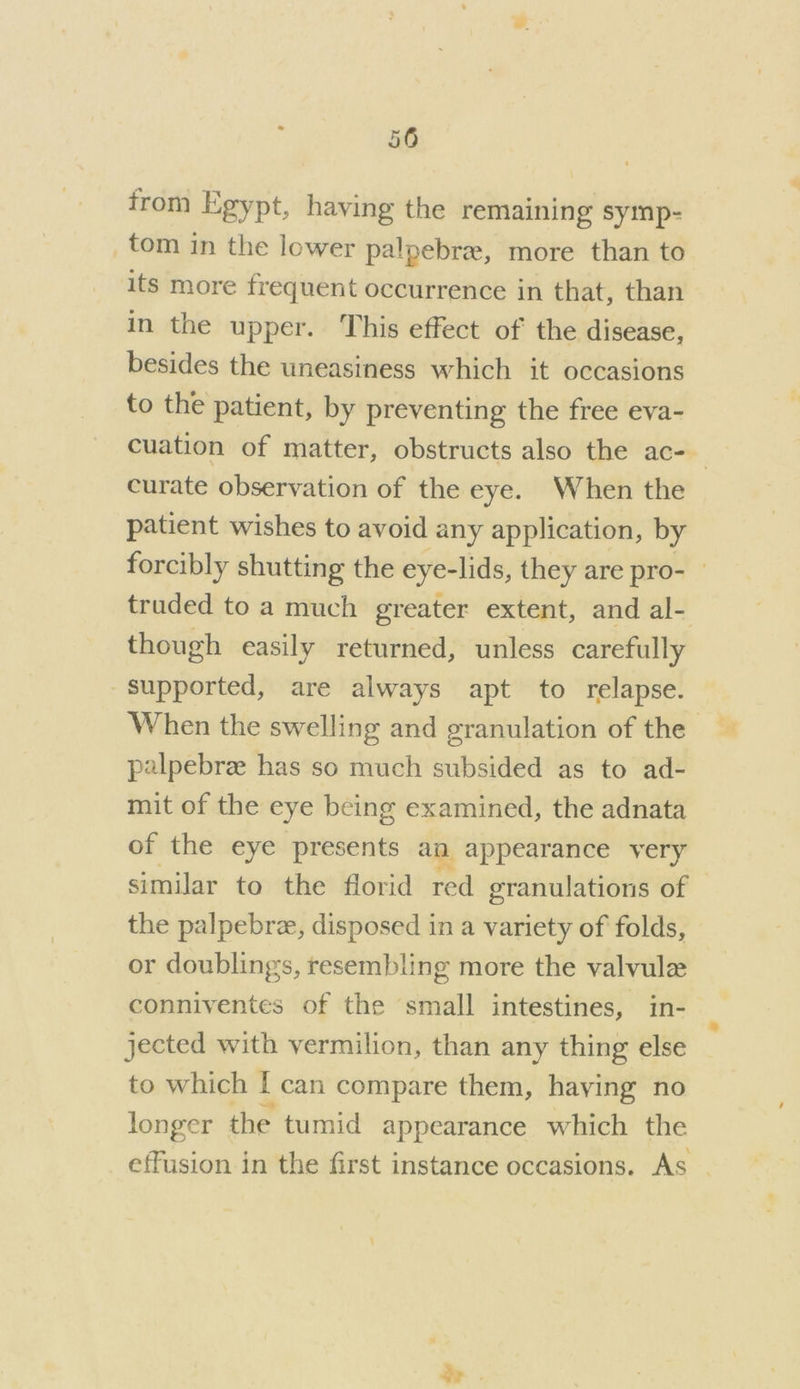 from Egypt, having the remaining symp- _tom in the lower palpebr, more than to its more frequent occurrence in that, than in the upper. This effect of the disease, besides the uneasiness which it occasions to the patient, by preventing the free eva- cuation of matter, obstructs also the ac- curate observation of the eye. When the patient wishes to avoid any application, by forcibly shutting the eye- -lids, they are pro- — truded to a much greater extent, and al- though easily returned, unless carefully Supported, are always apt to relapse. When the swelling and granulation of the palpebrze has so much subsided as to ad- mit of the eye being examined, the adnata of the eye presents am appearance very similar to the florid red granulations of the palpebrze, disposed in a variety of folds, or doublings, resembling more the valvule conniventes of the ‘small intestines, in- jected with vermilion, than any thing else to which J can compare them, having no longer the tumid appearance which the effusion in the first instance occasions. As a .