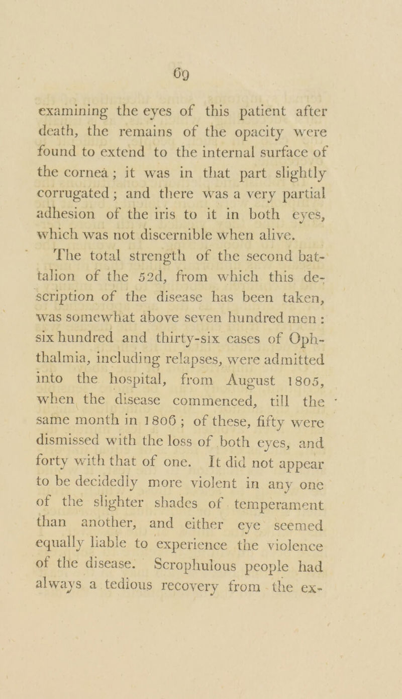 examining the eyes of this patient after death, the remains of the opacity were found to extend to the internal surface of the cornea; it was in that part slightly corrugated ; and there was a very partial adhesion of the iris to it in both eyes, which was not discernible when alive. _ The total strength of the second bat- talion of the 52d, from which this de- scription of the disease has been taken, was somewhat above seven hundred men: six hundred and thirty-six cases of Oph- thalmia, including relapses, were admitted into the hospital, from August 1805, when the disease commenced, till the - same month in 1806; of these, fifty were dismissed with the loss of both eyes, and forty with that of one. It did not appear to be decidedly more violent in any one of the slighter shades of. temperament than another, and either eye seemed equally liable to experience the violence of the disease. Scrophulous people had always a tedious recovery from. the ex-