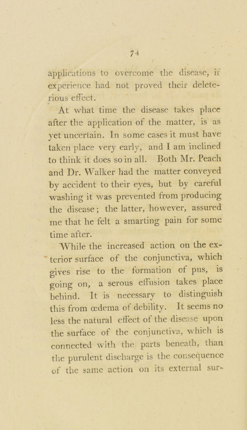 applications to overcome the disease, ir experience had not proved their delete- rious effect. At what time the disease takes place after the application of the matter, is as yet uncertain. In some cases it must have taken place very early, and I am inclined to think it does soin all. Both Mr. Peach and Dr. Walker had the matter conveyed by accident to their eyes, but by careful washing it was prevented from producing the disease; the latter, however, assured me that he felt a smarting pain for some time after. While the increased action on the ex- “terior surface of the conjunctiva, which gives rise to the formation of pus, is going on, a serous effusion takes place behind. It is necessary to distinguish this from cedema of debility. It seems no | less the natural effect of the disease upon the surface of the conjunctiva, which 1s connected with the parts beneath, than the purulent discharge is the consequence of the same action on its external sur-
