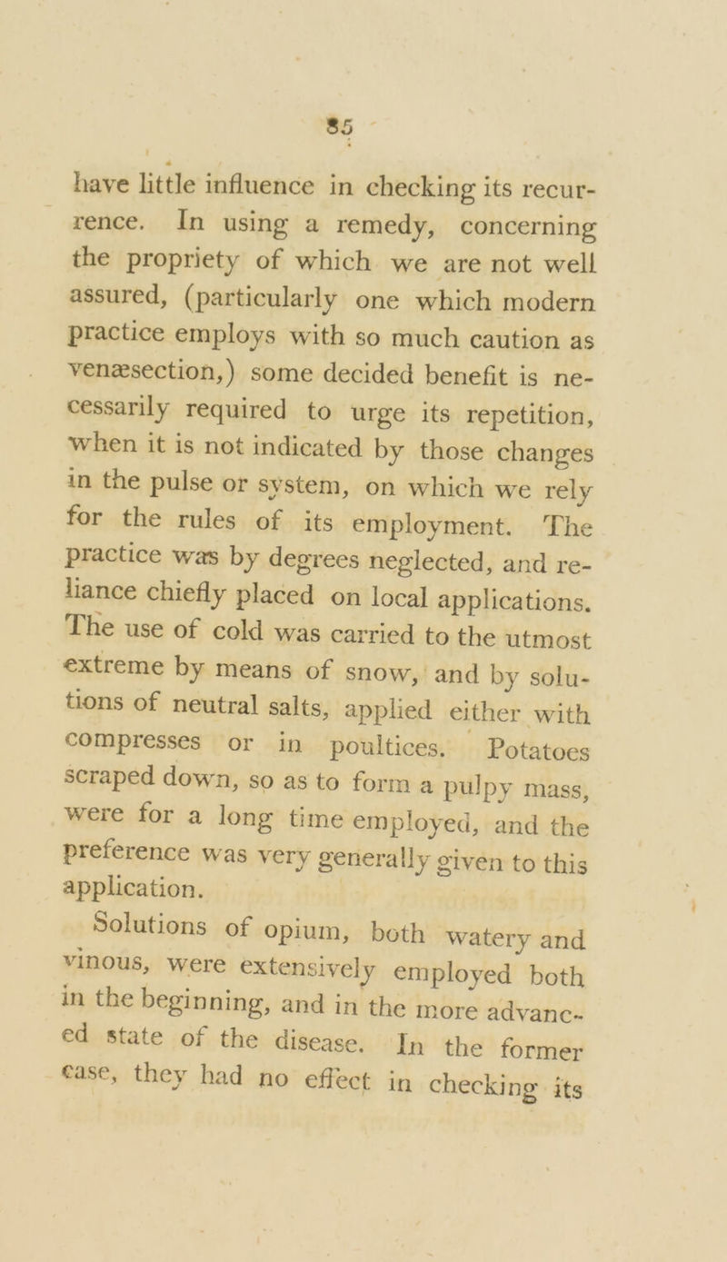 have little influence in checking its recur- rence. In using a remedy, concerning the propriety of which we are not well assured, (particularly one which modern practice employs with so much caution as venesection,) some decided benefit is ne- cessarily required to urge its repetition, when it is not indicated by those changes _ in the pulse or system, on which we rely for the rules of its employment. The practice was by degrees neglected, and re- liance chiefly placed on local applications. The use of cold was carried to the utmost extreme by means of snow, and by solu- tions of neutral salts, applied either with compresses or in poultices. Potatoes scraped down, so as to form a pulpy mass, were for a long time employed, and the preference was very generally given to this application. | Solutions of opium, both watery and vinous, were extensively employed both in the beginning, and in the more advanc- ed state of the disease. In the former ease, they had no effect in checking’ its