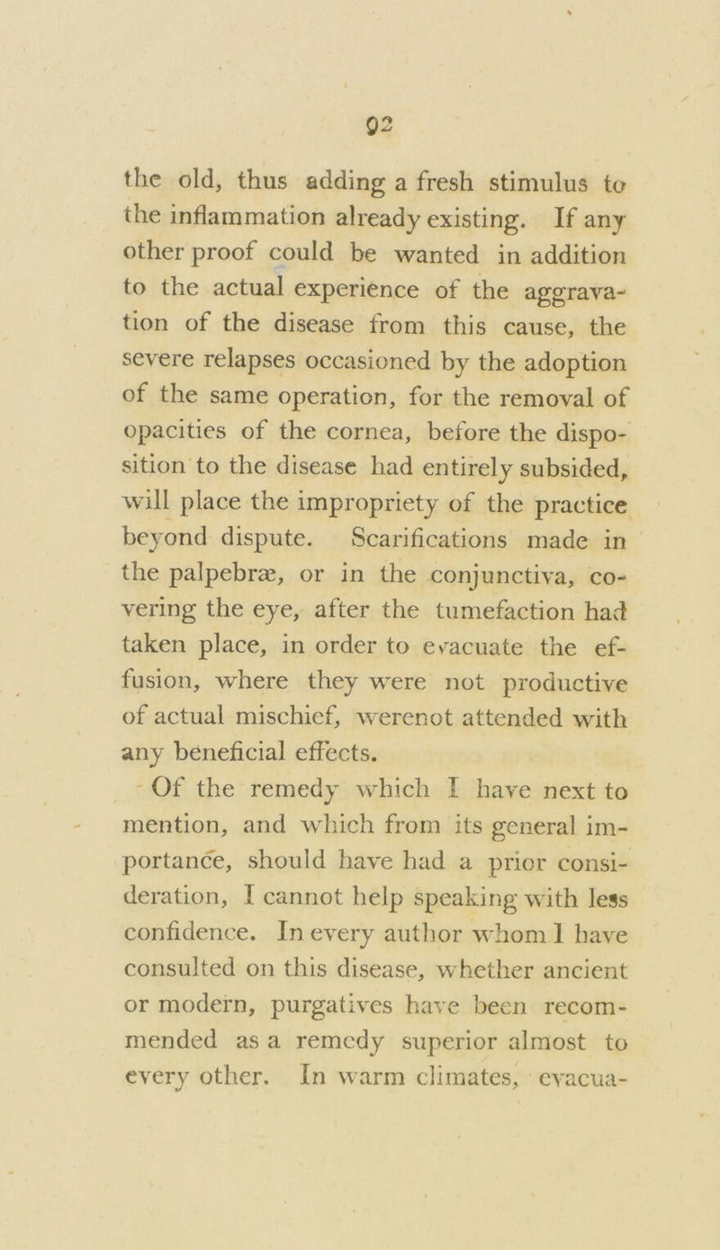 Q2 the old, thus adding a fresh stimulus te the inflammation already existing. If any other proof could be wanted in addition to the actual experience of the agerava- tion of the disease from this cause, the severe relapses occasioned by the adoption of the same operation, for the removal of opacities of the cornea, before the dispo- sition to the disease had entirely subsided, will place the impropriety of the practice beyond dispute. Scarifications made in- the palpebree, or in the conjunctiva, co- vering the eye, after the tumefaction had taken place, in order to evacuate the ef- fusion, where they were not productive of actual mischief, werenot attended with any beneficial effects. -Of the remedy which I have next to mention, and which from its general im- portance, should have had a prier consi- deration, I cannot help speaking with less confidence. In every author whom] have consulted on this disease, whether ancient or modern, purgatives have been recom- mended asa remedy superior almost to every other. In warm climates, ‘evacua-