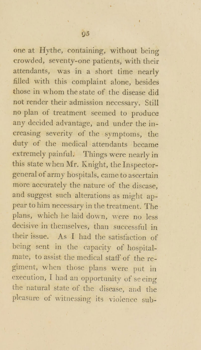 g5 one at Hythe, containing, without being crowded, seventy-one patients, with their attendants, was in a short time nearly filled with this complaint alone, besides those in whom the state of the disease did not render their admission necessary. Still no plan of treatment seemed to produce any decided advantage, and under the in- creasing severity of the ‘symptoms, the duty of the medical attendants became extremely painful. Things were nearly in this state when Mr. Knight, the Inspector- general of army hospitals, came to ascertain more accurately the nature of the disease, and suggest such alterations as might ap- pear to him necessary in the treatment. The plans, which he laid down, were no less decisive in themselves, than successful in their issue. As I had the satisfaction of being sent in the capacity of hospital- mate, to assist the medical staff of the re- giment, when those plans were put in execution, I had an opportunity of se eing the natural state of the disease, and the pleasure of witnessing its violence sub-