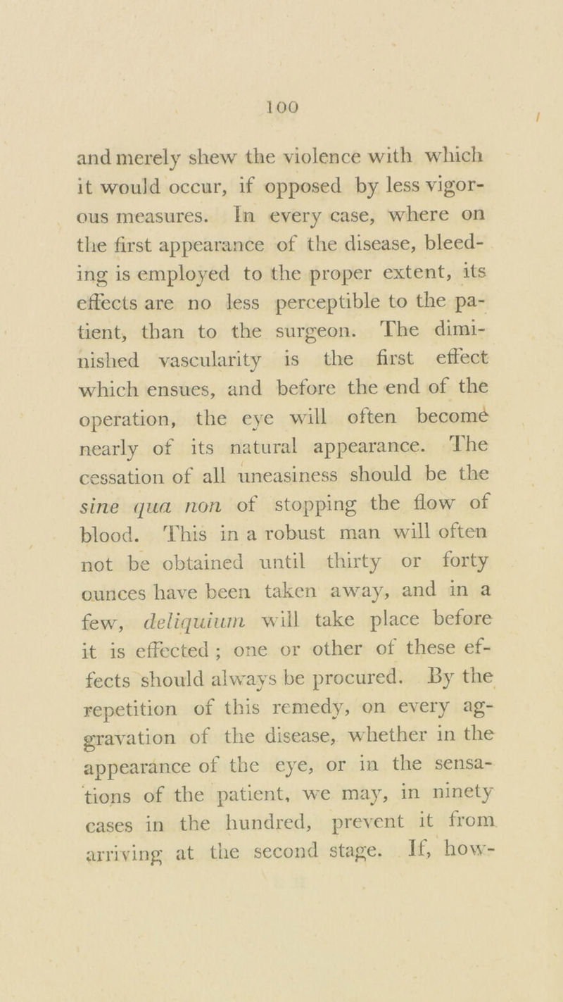 and merely shew the violence with which it would occur, if opposed by less vigor- ous measures. In every case, where on the first appearance of the disease, bleed- ing is employed to the proper extent, its effects are no less perceptible to the pa- tient, than to the surgeon. The dimi- nished vascularity is the first effect which ensues, and before the end of the operation, the eye will often become nearly of its natural appearance. The cessation of all uneasiness should be the sine qua non of stopping the flow of blood. This in a robust man will often not be obtained until thirty or forty ounces have been taken away, and in a few, deliquium will take place before it is effected; one or other of these ef- fects should always be procured. By the repetition of this remedy, on every ag- gravation of the disease, whether in the appearance of the eye, or in the sensa- tions of the patient, we may, in ninety cases in the hundred, prevent it from arriving at the second stage. If, how-