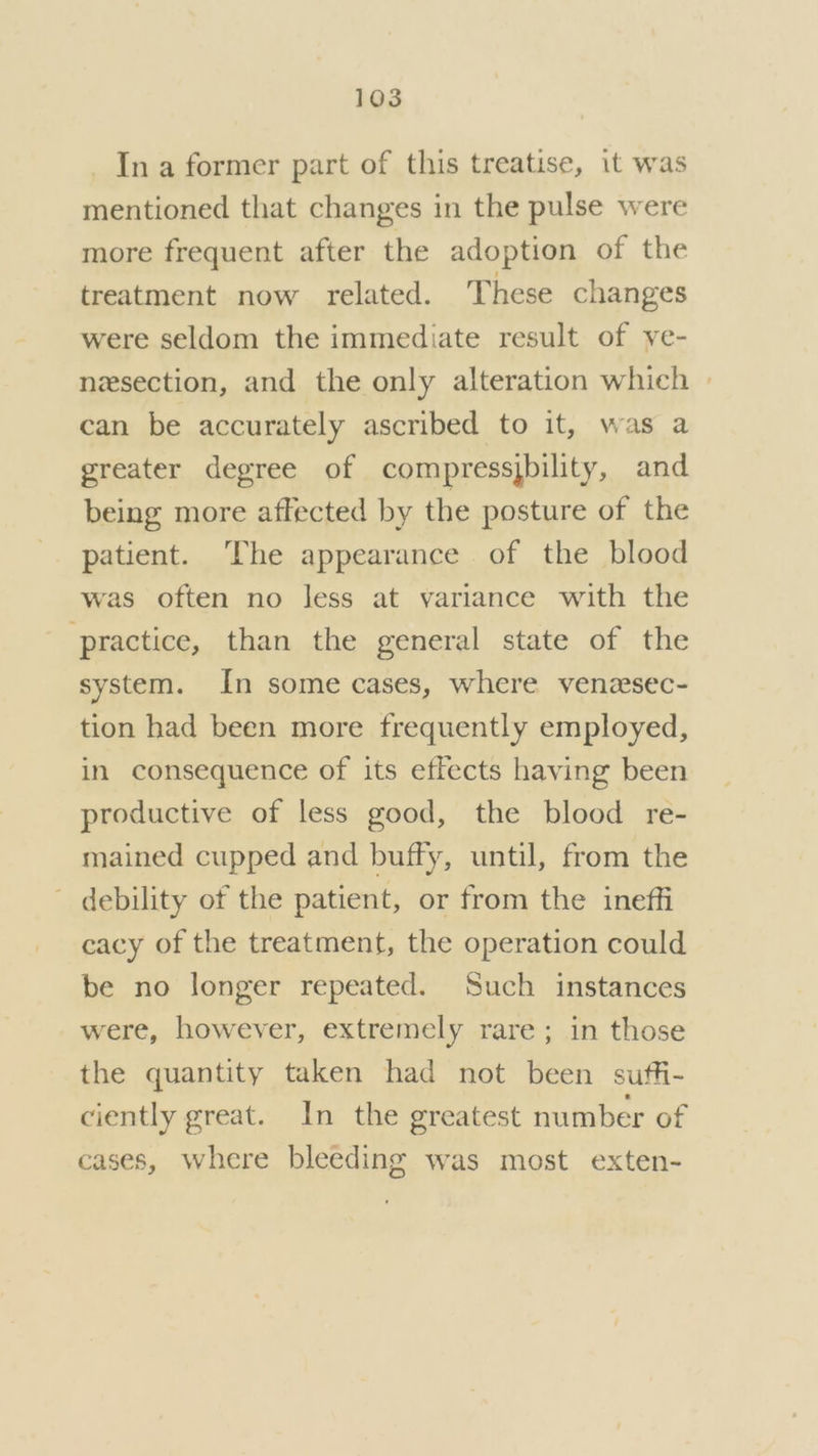 _ Ina former part of this treatise, it was mentioned that changes in the pulse were more frequent after the adoption of the treatment now related. These changes were seldom the immediate result of ve- nesection, and the only alteration which » can be accurately ascribed to it, was a greater degree of compressjbility, and being more affected by the posture of the patient. ‘The appearance of the blood was often no less at variance with the practice, than the general state of the system. In some cases, where venzsec- tion had been more frequently employed, in consequence of its effects having been productive of less good, the blood re- mained cupped and buffy, until, from the debility of the patient, or from the ineffi cacy of the treatment, the operation could be no longer repeated. Such instances were, however, extremely rare; in those the quantity taken had not been suffi- ciently great. In the greatest number of cases, where bleeding was most exten-