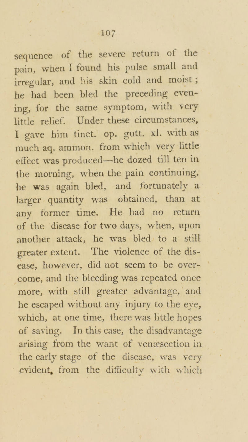 sequence of the severe return of the pain, when I found his pulse small and irregular, and his skin cold and moist ; he had been bled the preceding even- ing, for the same symptom, with very little relief. Under these circumstances, I gave him tinct. op. gutt. xl. with as much aq. ammon. from which very little effect was produced—he dozed till ten in the morning, when the pain continuing, he was again bled, and fortunately a larger quantity was obtained, than at any former time. He had no return of the disease for two days, when, upon another attack, he was bled to a still greater extent. ‘The violence of the dis- ease, however, did not seem to be over- come, and the bleeding was repeated once more, with still greater advantage, and he escaped without any injury to the eye, which, at one time, there was little hopes of saving. In this case, the disadvantage arising from the want of venesection in the early stage of the disease, was very evident, from the difficulty with which