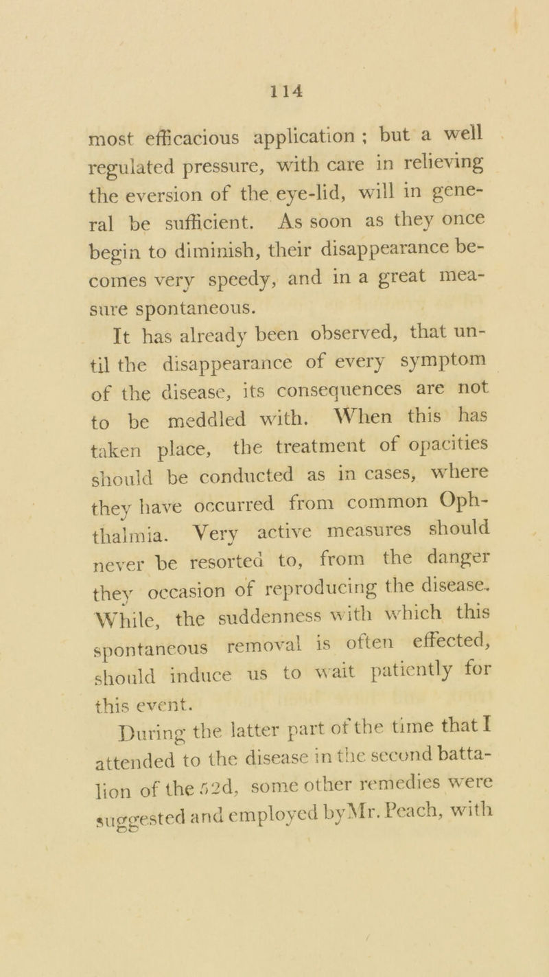 most efficacious application ; but a well regulated pressure, with care in relieving the eversion of the eye-lid, will in gene- ral be sufficient. As soon as they once begin to diminish, their disappearance be- comes very speedy, and ina great mea- sure spontaneous. | It has already been observed, that un- til the disappearance of every symptom of the disease, its consequences are not to be meddled with. When this has taken place, the treatment of opacities should be conducted as in cases, where they have occurred from common Oph- thalmia. Very active measures should never be resorted to, from the danger they occasion of reproducing the disease. While, the suddenness with which this spontaneous removal is often effected, should induce us to wait patiently for this event. During the latter part of the time that I attended to the disease in the secund batta- lion of the 52d, some other remedies were suggested and employed by Mr. Peach, with