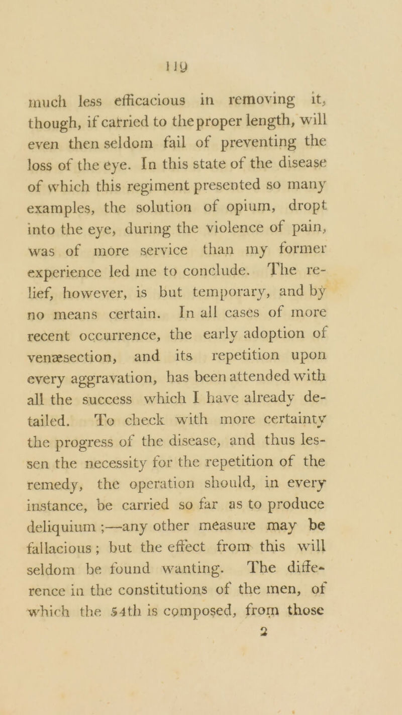 much less efficacious in removing it, though, if catried to the proper length, will even then seldom fail of preventing the loss of the eye. In this state of the disease of which this regiment presented so many examples, the solution of opium, dropt into the eye, during the violence of pain, was of more service than my former experience led me to conclude. The re- lief, however, is but temporary, and by no means certain. In all cases of more recent occurrence, the early adoption of venesection, and its repetition upon every aggravation, has been attended with all the success which I have already de- tailed. To check with more certainty the progress of the disease, and thus les- sen the necessity for the repetition of the remedy, the operation should, in every instance, be carried so far as to produce deliquium ;—any other measure may be fallacious; but the effect from this will seldom be found wanting. The diffe- rence in the constitutions of the men, of which the 54th is composed, from those 2