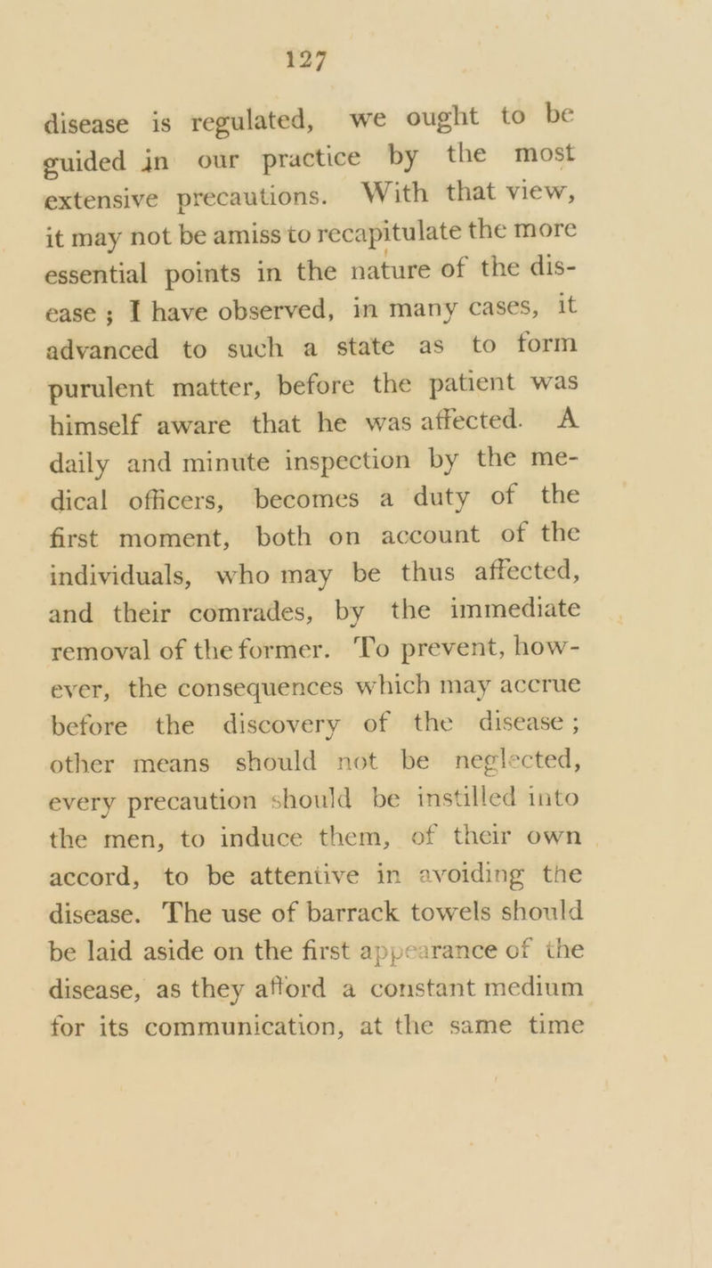 disease is regulated, we ought to be euided jn our practice by the most extensive precautions. With that view, it may not be amiss to recapitulate the more essential points in the nature of the dis- ease ; I have observed, im many cases, it advanced to such a state as to form purulent matter, before the patient was himself aware that he was affected. A daily and minute inspection by the me- dical officers, becomes a duty of the first moment, both on account of the individuals, who may be thus affected, and their comrades, by the immediate removal of the former. To prevent, how- ever, the consequences which may accrue before the discovery of the disease ; other means should not be neglected, every precaution should be instilled into the men, to induce them, of their own accord, to be atteniive in avoiding the disease. The use of barrack towels should be laid aside on the first appearance of the disease, as they afford a constant medium for its communication, at the same time