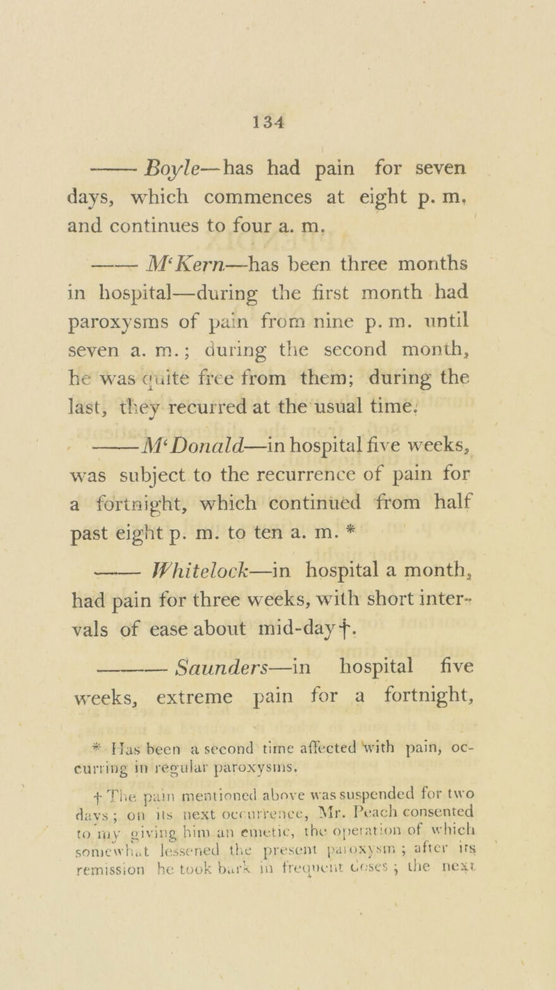 Boyle—has had pain for seven days, which commences at eight p.m. and continues to four a. m, | —— M‘Kern—has been three months in hospital—during the first month had paroxysms of pain from nine p.m. until seven a.m.; during the second month, he was duite free from them; during the last, they recurred at the usual time: | M*‘ Donald—in hospital five weeks, was subject to the recurrence of pain for a fortnight, which continued from half past eight p. m. to ten a. m. * . Whitelock—in hospital a month, had pain for three weeks, with short inter- vals of ease about mid-day. ——— Saunders—in hospital _ five weeks, extreme pain for a_ fortnight, *. Has been a second time affected ‘with pain, oc- curring in reeular paroxysms, ¢ The pain mentioned above was suspended for two davs; on its next occurrence, Mr. Peach consented to Toy giving him an emetic, the operation of which somewhat lessened the present paroxysm ; after ifs remission he took bark in frequent ceses ; the next