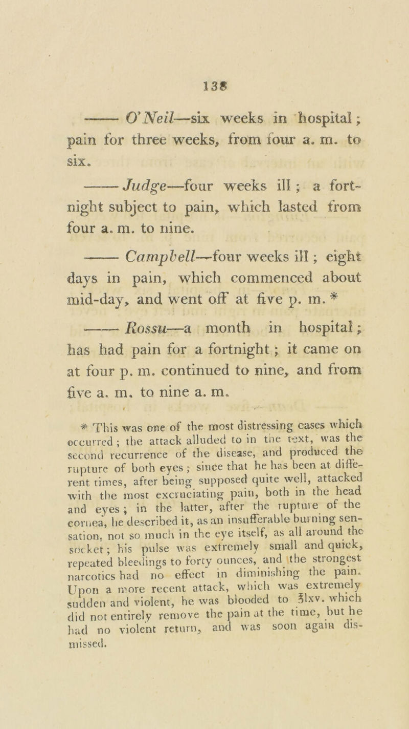 O’ Neil—six weeks. in ‘hospital ; pain tor three weeks, from four a. m. to Six. | —— Judge—four weeks ill; a fort- night subject to pain, which lasted from four a.m. to nine. | Campbell—four weeks ill; eight days in pain, which commenced about mid-day, and went off at five p. m. * —— Rossu—a month in_ hospital ; has had pain for a fortnight; 1t came on at four p. m. continued to nine, and from five a. m. to nine a. m. ’ * This was one of the most distressing cases which occurred; the attack alluded to in the text, was the second recurrence of the disease, and produced the rupture of both eyes ; sinee that he has been at diffe- rent times, after being supposed quite well, attacked with the most excruciating pain, both in the head and eyes; in the latter, after the rupture of the cornea, he described it, as an insufferable burning sen- sation, not so much in the eye itself, as all around the socket; his pulse was extremely small and quick, repeated bleedings to forty ounces, and \the strongest narcotics had no effect in diminishing the pain. Upon a more recent attack, which was extremely sudden and violent, he was blooded to Zlxv. which did not entirely remove the pain at the time, but he had no violent return, and was soon again dis- missed,