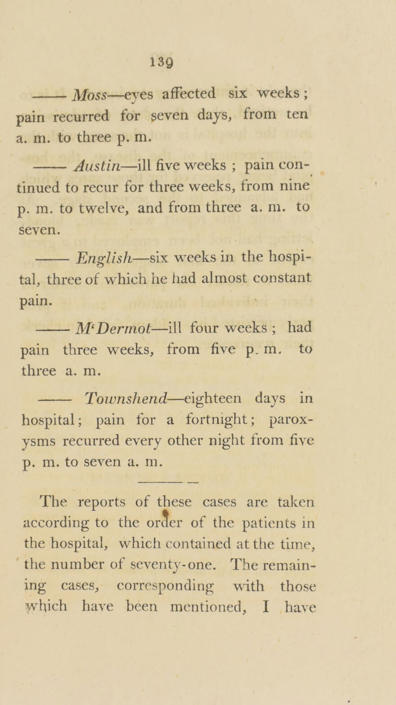 Moss—eyes affected six weeks ; pain recurred for seven days, from ten a.m. to three p. m. Austin—ill five weeks ; pain con- tinued to recur for three weeks, from nine p. m. to twelve, and from three a.m. to seven. English—six weeks in the hospi- tal, three of which he had almost constant pain. M:Dermot—ill four weeks ; had pain three weeks, from five p.m. to three a. m. Townshend—eighteen days in hospital; pain for a fortnight; parox- ysms recurred every other night from five p- m. to seven a. m. a The reports of these cases are taken according to the order of the patients in the hospital, which contained at the time, the number of seventy-one. The remain- ing cases, corresponding with those which have been mentioned, I have