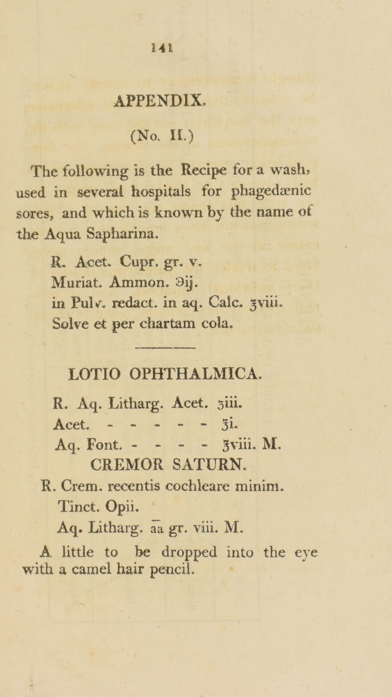 APPENDIX. (No. IL.) The following is the Recipe for a wash; used in several hospitals for phagedznic sores, and whichis known by the name of the Aqua Sapharina. | R. Acet. Cupr. gr. v. Muriat. Ammon. 9jj. in Puly. redact. in aq. Calc. 3viil. Solve et per chartam cola. wee LOTIO OPHTHALMICA. R. Ag. Litharg. Acet. 5111. Aeetl = «la. ef) ieee RK Aq. Font. - - - - 3vi. M. CREMOR SATURN. R. Crem. recentis cochleare minim. Tinct. Opii. Aq. Litharg. aa gr. vill. M. A little to be dropped into the eye with a camel hair pencil.