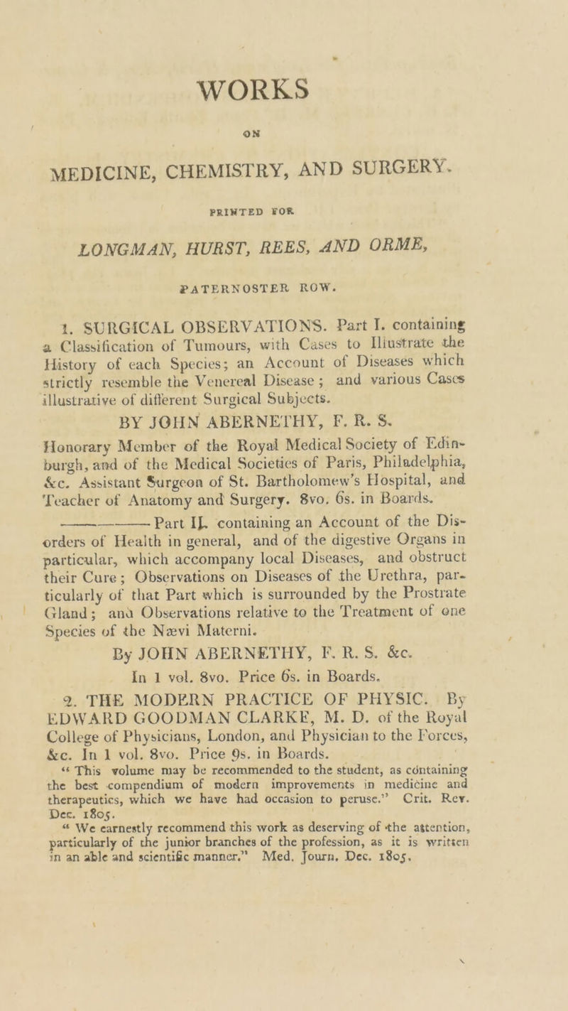 WORKS oN MEDICINE, CHEMISTRY, AND SURGERY. PRINTED FOR LONGMAN, HURST, REES, AND ORME, PATERNOSTER ROW. 1, SURGICAL OBSERVATIONS. Part I. containing 2 Classification of Tumours, with Cases to Iliustrate the History of each Species; an Account of Diseases which strictly resemble the Venereal Disease ; and various Cases illustrative of different Surgical Subjects. BY JOHN ABERNETHY, F. R. S. Honorary Member of the Royal Medical Society of Edin- burgh, and of the Medical Societies of Paris, Philadelphia, &c. Assistant Surgeon of St. Bartholomew’s Hospital, and ‘Teacher of Anatomy and Surgery. 8vo. 6s. in Boards. Part If. containing an Account of the Dis- orders of Health in general, and of the digestive Organs in particular, which accompany local Diseases, and obstruct their Cure; Observations on Diseases of the Urethra, par- ticularly of that Part which is surrounded by the Prostrate Gland; ana Observations relative to the Treatment of one Species of the Nzvi Materni. By JOHN ABERNETHY, F. R. S. &c. In 1 vol. 8vo. Price 6s. in Boards. 2. THE MODERN PRACTICE OF PHYSIC. By EDWARD GOODMAN CLARKE, M. D. of the Royal College of Physicians, London, and Physician to the Forces, &c. In 1 vol. 8vo. Price 9s. in Boards. . “‘ This volume may be recommended to the student, as cdntaining the best compendium of modern improvements in medicine and therapeutics, which we have had occasion to peruse.”’ Crit. Rev. Dec. 1805. “ We earnestly recommend this work as deserving of the attention, particularly of the junior branches of the profession, as it is written in an able and scientific manner.” Med, Journ, Dec. 1805,