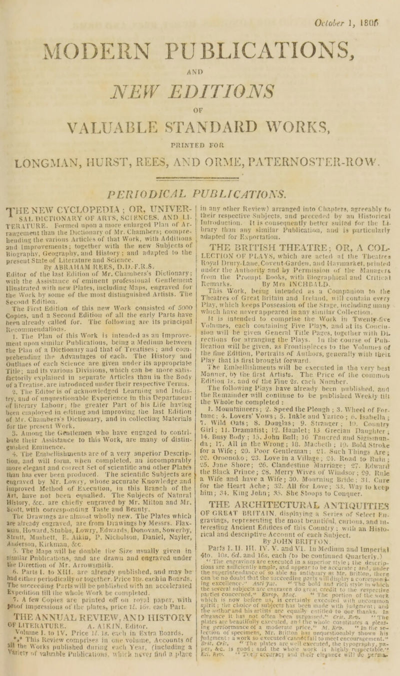 THE NEW CYCLOPEDIA ; OR, UNFVER- SAL DICTIONARY OF ARTS, SCIENCES, AND LI- TERATURE. Formed upon a more enlarged Plan of Ar- rangement than the Dictionary of Mr. Chambers; compre- hending the various Articles of that Work, with Additions and Lmprovements; together with the new Subjects of Biography, Geography, and History; and adapted to the preseut State of Literature and Science. By ABRAHAM REES, D.DoF.R.S, Editor of the last Edition of Mr. Chambers’s Dictionary; with the Assistance of eminent professional Gentlemens Hiustrated with new Plates, including Maps, engraved for the Work by some of the most distinguished Artists. The Second Edition. The First Edition of this new Work consisted of 5000 Copies, and a Second Edition of all the early Parts have been already called for. The following are its principal Kecommendations. 1. The Plan of this Work is intended as an [mprove- ment upon similar Publications, being a Medinm between the Plan of a Dictionary aud that of Treatises ; and com- prehending the Advantages of each. The History aud Outlines of each Science are given under its appropriate Title; aud its various Divisions, which can be more satis- factorily explained in separate Articles than in the Body of aTreatise, are introduced under their respective Terms. 2. The Editor is of acknowledged Learning and Indus- try, aud of unquestionable Experience in this Departinent of literary Labour; the greater Part of his Life having been employed in editing and improving the last Edition of Mr. Chambers’s Dictionary, and in collecting Materials for the present Work. 8. Among the Gentlemen who have engaged to contri- bute their Assistance to this Work, are many of distin- guished Eminence. 4. The Embellishments are of a very superior Descrip- tion, and will form, when completed, an incomparably more elegant and correct Set of scientitic and other Plates than has ever been produced. The scientific Subjects are engraved by Mr. Lowry, whose accurate Knowledge and improved Method of Execution, in this Branch of the Art, have not been eqnalied. The Subjects of Natural History, &c. are chiefly engraved by Mr. Milton and Mr. Scott, with corresponding Taste and Beanty. The Drawings are almost wholly new. The Plates which are already engraved, are from Drawings by Messrs. Flax- wian, Howard, Stubbs, Lowry, Edwards, Donovan, Sowerby, Strutt, Mushett, E. Aikin, P, Nicholson, Daniel, Nayler, Auderson, Kirkman, &c. 5. The Maps will be double the Size msually given in Similar Publications, and are drawn and engraved under the Direction of Mr. Arrowsmith. had either periodically or together. Price 8s. eachin Boards, The succeeding Parts will be published with an accelerated Expedition till the whole Work be completed. __ 4. A few Copies are printed off on royal paper, with of impressions of the plates, price 12. 16s. each Part. THE ANNUAL REVIEW, AND HISTORY OF LITERATURE. A. AIKIN, Editor. Volume J. to 1V. Price 12. 1s. each in Extra Boards. *,* This Review comprises in one volume, Accounts of al the Works published during each Year, (including a iety of valunble Publications, whick never find a place in any other Review) arranged into Chapters, agreeably to their respective Subjects, and preceded by an Historical It is conseqnently better suited for the Li- brary than any similar Publication, and is particularly adapted for Exportation. THE BRITISH TFHEATRE; OR, A COL- LECTION OF PLAYS, which are acted af the Theatres Royal Drary-Lane, Covent-Garden, aud Havinarket, printed ander the Authority and by Permission of the Managers from the Prompt Books, with Biographieal and Critical temarks. By Mrs INCHBALD. This Work, being intended as a Companion to the Theatres of Great Britain and Treland, will contain every Play, which keeps Possession of the Stage, including many Which hiave never appeared inany similar Collection. ft is intended to comprise the Work in Twenty-five Volumes, each containing Five Plays, and at its Conciu- sion will be given General Title Pages, together with Di. rections for arranging the Plays. Jn the course of Pab- lication will be given, as Frontisnieces to the Volumes of the fine Edition, Portraits af Authors, generally with their Play that is first brought torward. The Embellishments will be executed in the very best Manner, by the first Artists. The Price of the commun Edition 1s, and of the Fine 2s. cach Namber. The following Plays have already been published, and the Remainder will continue to be published Weekly tilt the Whole be completed : t. Mountaineers; 2. Speed the Plongh ; 3. Wheel of For- tune; 4. Lovers’ Vows; 5. Inkle and Yarico; 6. Esabelta ; 7. Wild Oats; 8. Douglas; 9. Stranger; 1. Conntry Girl; 11. Dramatist; 12. Hamlet; 13. Grecian Danghter ; 14. Busy Body ; 15. John Bull; 16 Tancred and Sigisrnan- da; 17. All in the Wrong; 18. Macbeth; 19. Bold Stroke for a Wife; 20. Poor Gentleman; £1. Such Things Are; 22, Oroonoko; 23. Love in a Village; 24. Read to Ruin ; 25. Jane Shore; 26. Clandestine Marriage; 27. Edward the Black Prince; 28. Merry Wives of Windsor; 29. Rule a Wife and have a Wife; 30. Mourning Bride: 31. Cure for the Heart Ache; 32. All for Love; 33. Way to keep him; 34. King John; 35. She Stoops to Conquer. v T r THE ARCHITECTURAL ANTIQUITIES OF GREAT BRITAIN, displaying a Series of Seleet Fn- gravings, representing the most beautiful, curious, and in- teresting Ancient Editices of this Country ; with an Histo- rical and descriptive Account of each Subject. By JOHN BRITTON. Parts fF. U. WL. IV. V. and VI. In Mediam and Imperial 4to. 10s. 6d. and 16s, each (to be continued Quarterly.) _ ‘<The engravings are executed in a superior style; the descrip- tions are sufficiently ample, and appear to be accurate s and, under the superintendance of so able an antiquary as Mr. Brittan, there can be no doubt that the succeeding parts will display a correspond- ing excellence.’ Anti Fac. The bold and rich stvle in which the several subjects are engraven do great credit to the respective parties concerned.” Europ, Mag. “The portion of the work which is now before us, is certainly executed with uncommon Spirit; the clioice of subjects has been made with judgment; and the anthor and his artists are equally entitled to our thanks. In elegance it has not often been sees Crit, Rev. <The plates are beautifully executed, an’ the whole constitutes .a pleas. ing performance Of a moderate price.” M,. Re». “tn the se= lection of specimens, Mr. Britton pas unquestionably shown his judgment: a work so executed cannét fail to meet encouragement.” Brit. Crit, “ The plates are well executed, the typography, pa- per, &c. is good; and the whole work is highly respectable,’* Ecl, Rew, = ** Theiy accuracy and their clegance will do perma.