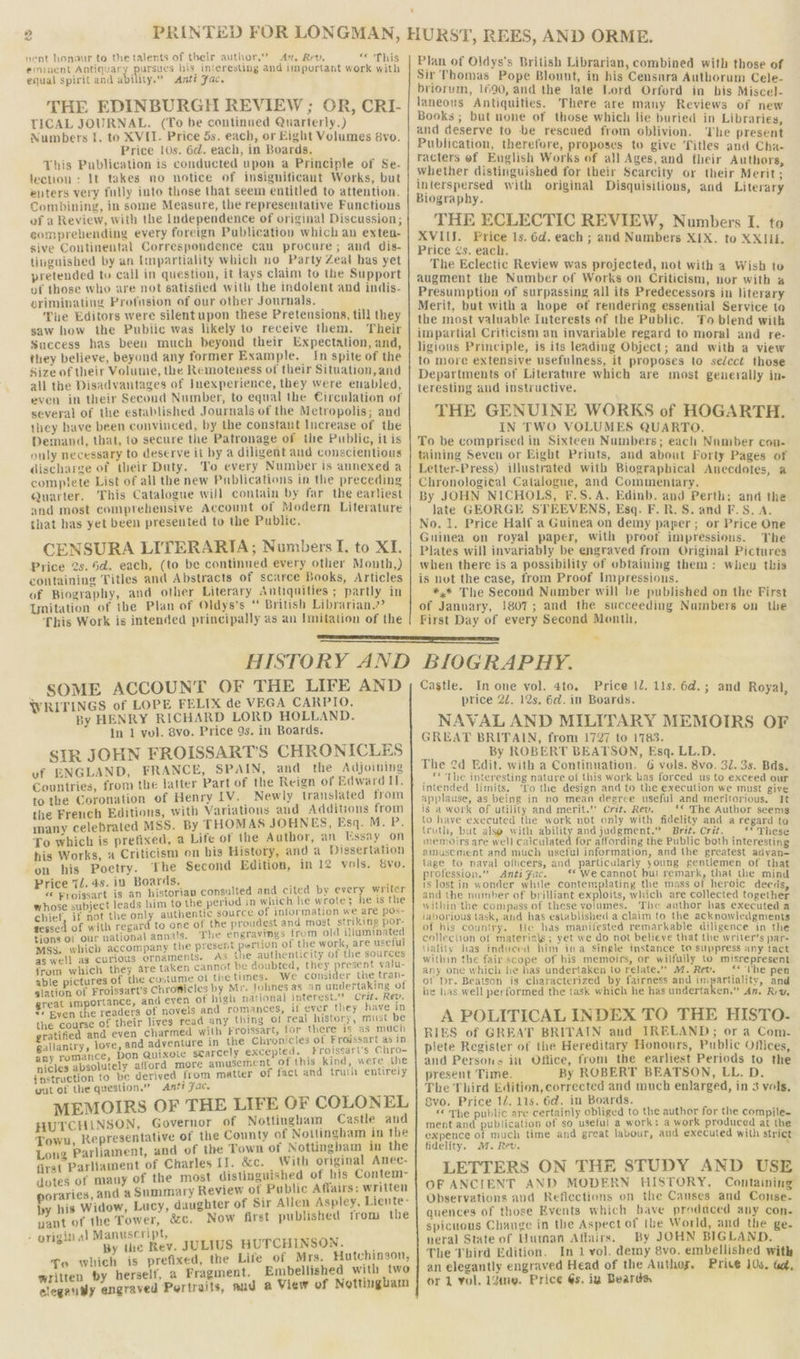 » “ nent honour to the talents of their author,’ Arn, Rev, « This erninent Antiquary pursues bis interesting and important work with equal spirit and ability.” <Antt Fac. THE EDINBURGH REVIEW ; OR, CRI- TICAL JOURNAL. (To be continued Quarterly.) Numbers I. to XVII. Price 5s. each, or Eight Volumes 8vo. Price 10s. 6d. each, in Boards. This Publication is conducted upon a Principle of Se- lection : It takes no notice of insignificant Works, but euters very fully into those that seem entitled to attention. Combining, in some Measure, the representative Functions of a Review, with the Independence of original Discussion; eomprehending every foreign Publication which an exten- sive Continental Correspondence can procure; and dis- tinguished by an Impartiality which no Party Zeal has yet pretended to call in question, it lays claim to the Support of those who are not satisfied with the indolent and indis- griminating Profusion of our other Journals. Tue Editors were silentupon these Pretensions, till they saw how the Pubiic was likely to receive them. Their Success has been much beyond their Expectation, and, they believe, beyond any former Example. In spite of the Size of their Volume, the Remoteness of their Situation, and all the Disadvantages of Inexperience, they were enabled, even in their Second Number, to equal the Circulation of several of the established Journals of the Metropolis; and they have been convinced, by the constant Increase of the Demand, that, to secure the Patronage of the Public, itis only necessary to deserve it by a diligent and conscientious discharge of their Duty. To every Number is annexed a complete List of all the new Publications in the preceding Quarter. This Catalogue will contain by far the earliest and most comprehensive Account of Modern Literature that has yet been presented to the Public. CENSURA LITERARIA; Numbers I. to XI. Price 2s. 6d. each, (to be continued every other Month,) containing Titles and Abstracts of scarce Books, Articles of Biography, and other Literary Antiquities ; partly in Unitation of the Plan of Oldys’s “ British Librarian.” This Work is intended principally as an Imitation of the Plan of Oldys’s British Librarian, combined with those of Sir Thomas Pope Blount, in his Censura Authorum Cele- briorum, 1690, and the late Lord Orford in bis Misce}- laneous Antiquities. There are many Reviews of new Books ; but none of those which lie buried in Libraries, and deserve to -be rescued from oblivion. ‘The present Publication, therefore, proposes to give Titles and Cha- racters of English Works of all Ages, and their Authors, whether distinguished for their Scarcity or their Merit; interspersed with original Disquisitions, and Literary Biography. THE ECLECTIC REVIEW, Numbers I. to XVIIJ. Price 1s. 6d. each ; and Numbers XIX. to XXJIL. Price ¢s. each. The Eclectic Review was projected, not with a Wish to augment the Number of Works on Criticism, nor with a Presumption of surpassing all its Predecessors in literary Merit, but with a hope of rendering essential Service to the most valuable Interests ef the Public. To blend with impartial Criticism an invariable regard to moral and re- ligious Principle, is its leading Object; and with a view to more extensive usefulness, it proposes to select those Departments of Literature which are most generally in- teresting and instructive. THE GENUINE WORKS of HOGARTH. IN TWO VOLUMES QUARTO, To be comprised in Sixteen Numbers; each Number con-- taining Seven or Eight Prints, and about Forty Pages of Letter-Press) illustrated with Biographical Anecdotes, a Chronological Catalogue, and Commentary. By JOHN NICHOLS, F.S.A. Edinb. and Perth; and the late GEORGE STEEVENS, Esq. F. R. S. and F.S. A. No. 1. Price Half a Guinea on demy paper; or Price One Guinea on royal paper, with proof impressious. The Plates will invariably be engraved from Original Pictures when there is a possibility of obtaining them: when this is nut the case, from Proof Impressious. *,* The Second Number will be published on the First of January, 1807; and the succeeding Numbers on the First Day of every Second Month, WRITINGS of LOPE FELIX de VEGA CARPIO. bi By HENRY RICHARD LORD HOLLAND. In 1 vol. 8vo. Price 9s. in Boards. SIR JOHN FROISSART’S CHRONICLES , ENGLAND, FRANCE, SPAIN, and the Adjoining pc from the latter Part of the Reign of Edwa td It; to the Coronation of Henry LV. | Newly translated from the French Editions, with Variations aud Additions from many celebrated MSS. By THOMAS JOHNES, Esq. M. P. To which is prefixed, a Life of the Author, an Essay on his Works, « Criticism on bis History, and a Dissertation on his Poetry. The Second Edition, in 12 vols, 8vo. i .4s, in Boards, ; , va 1 oa is an historian consulted and cited by ng By yd whose subject leads him to the period in which he wrote 3 he is cs chief, if not the only authentic source of information we ate poe gessed of with regard to one oe Pree Corn od WiGeiahited i national annais. ie engre t ate Io. Sues Macorspanty the present portion of the work, are useful as well ag curious ornaments. AS the authenticity ot the she from which they are taken cannot be doubted, he ei As Me u- able pictures of the costume ol thetimes. We conse che er slation of Froissart’s Chronicles by Mr. fohnes as an undertal ing ° great importance, and even of high national interest. oe ev. ** Byen the readers of novels and romances, i! ever they eS o the course of their lives read any thing of real slots eur Be ratified and even charmed with Froissart, for there Is as much gallantry love, and adventure in the Chronicles of Froissar ri in La romance, Don Quixote scearcely excepted. Ff i sg ie ‘cles absolutely afford more amusement of this kin 7 we ! instruction to be derived from matter of fact and truth entirely out of the question.” Anti Fac. MEMOIRS OF THE LIFE OF COLONEL ‘CHLINSON, Governor of Nottingham Castle and Se neprosanintiee of the County of Nottingham in the Long Parliament, and of the Town of tg ot ao in the firat Parliament of Charles II. &amp;c. _ With original Anec- dotes of many of the most distinguished of his Contem poraries, and a Summary Review ot Public Affairs: written by his Widow, Lucy, daughter of Sir Allen Aspley, Liente- vant of the Tower, &amp;c. Now first published from the igi anuscript, Ti aay tne Rev. JULIUS HUTCHINSON. fo which is prefixed, the Life of Mrs. Hutchinson, written by herself, a Fragment. Embellished with Pd clegan@y engraved Pertraits, and a View of Nottingham price 2d. 12s. 6d. in Boards. NAVAL AND MILITARY MEMOIRS OF GREAT BRITAIN, from 1727 to 1783. By ROBERT BEATSON, Esq. LL.D. The 2d Edit. with a Continuation. 6 vols. 8vo. 32. 3s. Bds. ** The interesting nature of this work has forced us to exceed our intended limits. ‘Yo the design and to the execution we must give applause, as being in no mean degree useful and meritorious, It is a work of utility and merit.” Crit. Rev. *« The Author seems to have executed the work not only with fidelity and a regard to truth, but also with ability and judgment.” Brit. Crit. ** These memoirs are well calculated for affording the Public both interesting amusement and much useful information, and the greatest adyan— tage to naval oliicers, and particularly young gentlemen of that profession.” Anti fac. ‘* We cannot bul remark, that the mind is lostin wonder while contemplating the mass of heroic deeds, and the number of brilliant exploits, which are collected together within the compass of these volumes. The author has executed a jaborious task, and has established a claim to the acknowledgments of his country. te has manifested remarkable diligence in the collection of materials; yet we do not believe that the writer’s par- tiality has indueed him ina single instance to suppress any tact within the fair scope of bis memoirs, or wilfully to misrepresent any one which he has undertaken to relate. M. Rev. ‘* ‘Uhe pen ot Dr. Beatson is characterized by fairness and impartiality, and tie has well performed the task which he has undertaken.” An. Rev, A POLITICAL INDEX TO THE HISTO. RIES of GREAT BRITAIN aud IRELAND ; or a Com- plete Register of the Hereditary Honours, Public Offices, and Persons in Office, from the earliest Periods to the present Time. By ROBERT BEATSON, LL. D. The Third Edition, corrected and much enlarged, in 3 yols, Svo. Price 14. 11s. 6d. in Boards. “© The public are certainly obliged to the author for the compile- ment and publication of so useful a work: a work produced at the expence dt much time and great labour, and executed with strict fidelity. 7. Rev. LETTERS ON THE STUDY AND USE OF ANCIENT AND MODERN HISTORY, Containing Observations and Reficctions on the Causes and Conse. quences of those Events which have produced any con. spicuous Change in the Aspect of the World, and the ge. neral State of Wurman Affairs. By JOHN BIGLAND. The Third Edition. In 1 vol. demy 8vo. embellished with an elegantly engraved Head of the Authoy, Price 10s. td,
