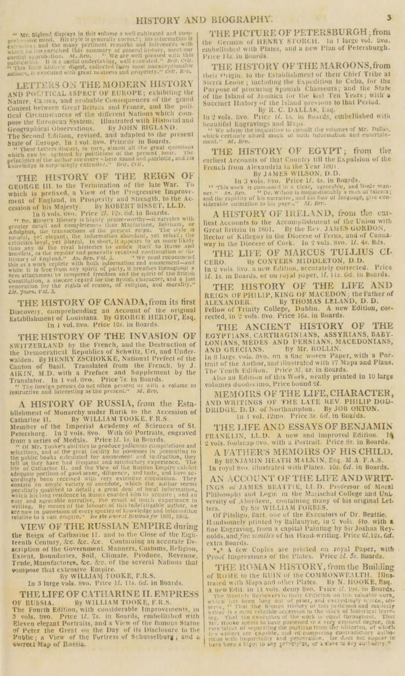 prehensive mind, His style is generally correct; his information is extensive; and the many pertinent remarks and inferences with which be has enriched this sammary of general history, meet our cordial approbation. M. Rev, “We are well pleased with this publication. It isa useful undertaking, well executed,” Brit. Crit. € This littie historic digest, collected from most unexceptionable authors, is executed with great neatness and propriety.” Crit. Rev. LETTERS ON THE MODERN HISTORY AND POLITICAL ASPECT OF EUROPE; exhibiting the Nature, Causes, and probable Consequences of the grand Contest between Great Britain and France, and the poil- tical Circumstances of the different Nations which coin. pose the European System. llJnstrated with Historial and Geographical Observatious. By JOHN BIGLAND. The Second Edition, revised, and adapted to the present State of Europe. In 1 vol. 8vo. Pricess in Boards. « ‘These Letters discuss, in turn, almost all the great questions which can be agitated by politicians of the present hour. ‘rhe rinciples of the author are every » here sound and patriotic, aud his nowledge is surprisingly extensive.’ Brit. Crit. THE HISTORY OF THE REIGN OF GEORGE III. to the Termination of the late War. To which is pretixed, a View of the Progressive Improve- ment of England, in Prosperity and Strength, to the Ac- cession of his Majesty. By ROBERT BISSET, LL.D. In 6 vols. 8vo. Price 22. 12s. 6d. in Boards. «¢ pr. Bisset’s History is highly praise-worthy—it narrates with greater detail and completeness than Macfarlane, Belsham, or Adolphus, the transactions of the present reign. The style is natural, yet elegant; the information abundant, yet select; the criticism loyal, yet liberal. In short, it appears to us more likely than any of the rival histories to annex itself to Hume and Smollett, as the regular and generally received continuation of the History of England.” An. Rev. Vol. 3. _‘* We must recommend this asa work replete with both information and amusement—and while it is free trom any spirit of party, it breathes throughout a firm attachment to tempered freedom and the spirit of the British Constitution, a siacere regard for the British character, and a just veneration tor the rights of reason, of religion, and morality.” Lit. Fourn. Vol. 3. THE HISTORY OF CANADA, from its first Discovery, comprehending an Account of the original Establishment of Louisiana. By GEORGE HERIOT, Esq, In 1 vol. 8vo. Price 12s. in Boards. THE HISTORY OF THE INVASION OF SWITZERLAND by the French, and the Destruction of the Democratical Republics of Schwitz, Uri, and Under- walden. By HENRY ZSCHOKKE, National Prefect of the Canton of Basil. Translated from the French, by J. AIKIN, M.D. with a Preface and Supplement by the Translator. In 1 vol. 8vo. Price 7s. in Boards. &lt;* The foreign presses do not often present us with a volume so instructive and interesting as the present.” M, Rev, A HISTORY OF RUSSIA, from the Esta- blishment of Monarchy under Rurik to the Accession of Catharine If. By WILLIAM TOOKE, F.R.S. Member of the Imperial Academy of Sciences of St. Petersburg. In 2 vols. 8vo. With 60 Portraits, engraved from a series of Medals. Price 1Z. 1s. in Boards. “ Of Mr. Tooke’s abilities to produce judicious compilations and selections, and of the great facility he possesses in presenting to the public boaks calculated for amusement and instruction, they tell us they have had frequent and satisfactory experience, ‘The life of Catharine If. and the View of tie Russian Empire exhibit adequate portions of good sense, diligence, and taste, and have ac- cordingly been received with very extensive circulation. They contain an ample variety of anecdote, which the author seems peculiarly qualified to detail; a great deal of local information, which his long residence in Russia enabled him to acquire ; and an easy and agreeable narratiye, the result of much experience in writing. By means of the labours of this indefatigable author, we are now in possession of every species of knowledge and information relative to a vast empire.” See the several Reviews for 1801, 1902. VIEW OF THE RUSSIAN EMPIRE during the Reign of Catharine I1. and to the Close of the Eigh- teenth Century, &amp;c. &amp;c. &amp;e. Containing an accurate De- scription of the Government, Manners, Customs, Reliyion, Extent, Boundaries, Soil, Climate, Produce, Revenue, Trade, Manufactures, &amp;c. &amp;c. of the several Nations that ¢ompose that extensive Empire. By WILLIAM TOOKE, F.R.S. In 3 large vols. S8vo. Price IZ. 11s. 6d. in Boards. THE LIFE OF CATHARINE IT. EMPRESS OF RUSSIA. By WILLIAM TOOKE, F.R.S. The Fourth Edition, with considerable Improvements, in 3 vols. 8vo. Price 1/. 7s. in Boards, embellished with Eleven elegant Portraits, and a View of the famous Statue of Peter the Great on the Day of its Disclosure to the Public; a View of the Fortress of Schusselburg; and a Gerrect Map of Russia, THE PICTURE OF PETERSBURGH ; from the German of HENRY STORCH, tn 1 large vol. &amp;vo. embellished with Plates, and a new Plan of Petersburgh. Price I4s. in Boards. THE HISTORY OF THE MAROONS, from their Origin, to the Establisliment of their Chief Tribe at Sierra Leone; including the Expedition to Cuba, for the Purpose of procuring Spanish Chasseurs; and the State of the Island of Janiaica for the kist Ten Years; with’ a Succiuct History ef the Isiand previous to that Peried. By R. C. DALLAS, Esq. 1n 2 vols. 8vo. Price 12. 1s. in Boards, embellished with beautiful Engravings and Maps “© We advise the inquisitive to consult the volumes of Mr, Dallas, which certainly ailurd much of voth information and entertain- nent.” M, Rev. THE HISTORY OF EGYPT; from the earliest Accounts of that Country tll the Expulsion of the French from Alexandria iu the Year 1801. By JAMES WILSON, D.D. In 3 vols. Svo. Price 12. 4s. in Boards. «© This work is composed in a Clear, agreeable, and lively man- ner.” An. Rev. Dr. Wilson is unquestionably a man of talents ; and the rapidity of his narrative, and his How ot fanguage, give con- siderable animation to his pages. 4. Rev. A HISTORY OF IRELAND, from the car- liest Accounts to the Accomplishment of the Union with Great Britain in 1801. By the Rev. JAMES GORDON, Rector of Killeguy iu the Diocese of Perns, and of Canna- way in the Diocese of Cork. In 2 vols. 8vo. 1d. 4s. Bas. THE LIFE OF MARCUS TULLIUS CI- CERO. By CONYERS MIDDLETON, D.D. In 2 vols. 8vo. a new Edition, accurately corrected. Price 1d. 1s. in Boards, or on reyal paper, 12. Lis. Gd. in Boards. THE HISTORY OF THE LIFE AND REIGN OF PHILIP, KING OF MACEDON; the Father of ALEXANDER. By THOMAS LELAND, D.D, Fellow of Trinity College, Dublin. A new Edition, cor- rected, in 2 vols. 8vo. Price 16s, in Boards. THE ANCIENT HISTORY OF THE EGYPTIANS, CARTHAGINLANS, ASSYRIANS, BABY- LONIANS, MEDES AND PERSIANS, MACEDONIANS, AND GRECIANS. By Mr. ROLLIN. In 8 large vols. 8vo. on a fine woven Paper, with a Por- trait of the Author, and illustrated with 17 Maps and Plans. The Tenth Edition. Price 32. 4s. in Boards. Also an Edition of this Work, neatly printed in 10 large volumes duodeciino, Price bound 22. MEMOIRS OF THE LIFE, CHARACTER, AND WRITINGS OF ‘THE LATE REV. PHILIP DOD- DRIDGE, D.D. of Northampton. By JOB ORTON, in 1 vol. 12mo. Price 3s. 6d. in Boatds. THE LIFE AND ESSAYS OF BENJAMIN FRANKLIN, LL.D. A uew and improved Edition. Ih 2 vols. foolscap 8vo. with a Portrait. Price Ss. in Boards. A FATHER’S MEMOIRS OF HIS CHILD. By BENJAMIN HEATH MALKIN, Esq. M.A. F.A.S. In royal Svo. iflustrated with Plates. 10s, 6d. in Boards. AN ACCOUNT OF THE LIFE AND WRIT- INGS of JAMES BEATTIE, LED. Professor of Moral Philosophy aud Logic in the Muarischal College and Uni versity of Aberdeen, containing many of his original Let- ters. By Sir WILLIAM FORBES, Of Pitsligo, Bart. one of the Executors of Dr. Beattie. Handsomely printed by Ballantyne, in 2 vols. 4to. with a fine Engraving, from a capital Painting by Sir Joshua Rey- nolds,and fac simites of his Hand-writing. Price 22,125. 6d. extra Boards. *,* A few Copies are printed on royal Paper, with Proof Impressions of the Plates. Price 5d, 5s. Boards. ~ “4 &amp; a . . . THE ROMAN HISTORY, from the Building of ROME to the RUIN of the COMMONWEALTH. Tilus- trated with Maps and other Plates. By N. HOOKE, Rsq. A new Edit. in 11 vols. demy 8vo. Price iZ. 14s. in Boards, The Monthly Reviewers in their Criticism on this valuable work which has been long out of print, and exceedingly scarce, ob: serve, ‘© That the Roman History of this judicious and mastery writer is a most valuable accession to the stock of historical learn- ing. hat the execution of the work is cquel throughout, That Mr. Hooke svenis to have possessed 1n a very eminent degree, the rare talent of separating the partizan trom the historian, of which few writers are capable, and of comparing contradictory auilte- cities with impartiality and penetration. We does not appear te ave been a bigot to any princip'es, ur aslave to any authority.