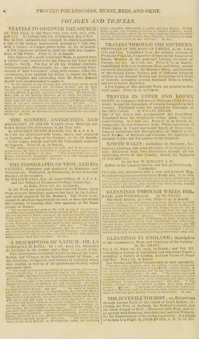 TRAVELS TO DISCOVER THE SOURCE OF THE NILE, in the ¥ears 1768, 1169, 1770, 1771, 1972, andii73. By JAMES BRUCE, of Kinnaird, Esq. F.R.S. The 2d Bait. corrected and enlarged. To which is pretixed, a LWe of the Author, handsomely printed in 7 vols. 8vo. with a voluine of Copper-plates indto 4/. 16s, in Boards. _A few Copies are printed:in royal vo. with first Impres- sions of the Plates. Price 7/. Ts. in Boards. This Edition of a justly celebrated Work, is printed from a correct Copy, intended for the Press at the Time of the Author's Death. The Use of all bis Original Journals, Correspondence, Manuscripts, &amp;c.; the concurring Testi- monies of later Travellers; along with various other Cir- cumstances, have enabled the Editor to render the Work more cemplete and interesting than Mr. Bruce himself would have condescended to make it. “ Bruce's Lravels is one of those few publications which at its first appearance engaged our incessant perusal, and we then thought it a very usetul, entertaining, and interesting work. The presentedition is greatly superior to the former. We are of opi- mion, that in the general: discharge of his ollice, the editor has erected a truly honourable monument to the memory of his prin- cipal, and has Jaid the literary world under considerable obliga- tions to lis own assiduity and intelligence.” Ecl. Rew, i) would be poor and inadequate praise to sav, that it has seldom or never falien to our lot to notice a book so ably edited, We believe no editor ever before so laboriousiy qualified himself for his under- taking.”” An, Rev. THE SCENERY, ANTIQUITIES, AND BIOGRAPHY OF SOUTH WALES, from Materials col- fected during Two Excursions in the Year 1805. By BENJAMIN HEATH MALKIN, Esq. M.A.F.S. A.” In 1 vol. 4to. illustrated with: Views, drawn and engraved A few Copies may be had with the Views tinely coloured by Laporte. Price 42. 4s. in Boards. ; “¢Mr. Malkin displays. a mastery of style. and is an instructive companion; we haye no hesitation in assigning bim a place in the Grst class of Tourists. 7. Rew. ‘This is one of the most cla- borate, and indeed, satisfactory accounts of a tour through South Wales, that has yet appeared.” Brit. Crit. THE TOPOGRAPHY OF TROY, AND ITS VICINETY, illustrated and. explained by Drawings aad Descriptions. Dedicated, by Permission, to her Grace the Duchess of Devonshire. By WILLIAM GELL, Esq. of Jesus College, M.A.¥F.A.S. and late Fellow of Emmanuel College, Cambridge. In Folio, Price 10/. 10s. in Boards. In the Work are given forty-three coloured Plates taken from accurate Drawings, made ou the Spot, by the Author, and chiefly engraved by-Mr. Medland. ‘Fhe Work is de- signed to afford an Opportunity to such as have not visited the Country, of furming their own opinions of the Topo- graphy of Homer. «we recommend this work of Mr. Gel as one Of the most ho- nourable monuments which hes been erected to the most ancient, the first and best of Poets ; as ove of the most acceptable and illus- trious works that have appeared since the desire of visiting the 'Troad has revived, and we haye no serupte to class him among those in the first rank, who have done credit to their country, as men of talents, elegance, and discernment.’ Crit. Rev. «* We cannot gonclude without expressing our opinion, that Mr. Gell has render- ed a real service to the cause of ancient literature. Lis splendid work is executed with equal taste and care, and the end proposed scems to haye been fully attained.” An, Rev. A DESCRIPTION OF LATIUM; OR, LA CAMPAGNA DI ROMA. In 1 vol. demy 4to. illustrated by Etchings by the Author, and a Map. 14. lis. 6d. in Bds. This Description is intended to give an Idea of the Cities, Towns, and Villages, in the Neighbourhood of Rome ; of the Paintings, Scniptures, and Vestiges of Antiquity which they coutain, as well as of the picturesque Scenery which surrounds them. d “ This work has exacted our tribute of approbation, and we con- fidently assert, that ic will prove well worthy the attention of the classic reader, and equally acceptable to the lavers of the fine arts.” anti Fac. “oyhe great merit of the work Consists in the beauty of the etchings, and in the clear and accurate manner in which the vestiges of antiquity are pointed out and explained.” Lit. Fourn. «f'Phe materials have been well employed, and evidently directed by personal observations.” Ann, Rev. “The world is indebted {or this volume, we believe, to Miss Knight, the author of Marcus Fiatninius; and it will he considered as another honourable proof ot her abilities and-assiduity. The plates, in numnber Sega are touched with spirit, and add much to the interest of the work.'* Eel. Rev. “© It is not our fortune often to meet with a volume, where more in- formation and entertainment are combined. Twenty etchings, by the author, are introduced in the yolume. ‘These are slight, but executed with remarkable neatness and precision, A map also of the Campagna isprefixed. The work is confidently, and we believe Tightly, attributed to a lady already celebrated as a writer, the ac- compl flied Cornelia Knight. Bret, erst. “The writer of the work beiore Ng is entitled (q Considerable praise, tor Conveying much agreeable information in polite and easy diction. It may suflice to add, that no place of ancient or modern celebrity, withia the confines of that part of the late Papal territory which was called Latium, is here passed without some remarks, interesting to those who either have visited or may visitltaly.”| M. Rew. TRAVELS THROUGH THE SOUTHERN PROVINCES OF THE RUSSIAN EMPIRE, in the Years 1793 and 1794. Translated from the original German of Professor PALLAS, Counsellor of State to the Emperor of Russia, Member of the principal Literary Societies of Europe, &amp;e. &amp;c. In 2 vols. 410. Price td. is. in Boards, embellished with very numerous Maps and Plates, mostly coloured, illustrative of the Manners, Dress, and Customs of the varions Tartar Nations, and of different Subjects relative to the Natural History and Antiquities of a Tract of Country, extending several thousand Miles in length, and never before described. A few Copies of this splendid Work are priuted on fine royal paper. Price 92. 9s. in Poards, TRAVELS IN UPPER AND Aa ER EGYPT, in Company with several Divisions of the French Army; during the Campaigns of General Bonaparte im that Country. Published under the immediate Patronage of the Chief Consul. By VIVANT DENON, ‘Transtated from the Oviginal by Arthur Aikin. ‘The Se- cond Edition. In 3 vols. 8vo. Price 2d. 2s. in Boards, awe- companied by very numerous large Plates, consisting of Views taken in Upper and Lower Egypt, of Represeuta- tions of Antiquities and Hieroglyphies, of Objects in Na- tural Histery, of Manners and Customs, &amp;c. engraved by eminent Artists, and Fac-similes of the Originals. NORTH WALES ; including its Scenery, An- tiqnities, Customs, and some Sketches of its Natnral His- lors; delineated from Two Excursions throwgh ail the interesting Parts of that Country, during the Summers of 1798 and 1801. By the Rev. W. BINGLEY, A. M. Fellow of the Linnean Society, and late of Peterhouse, Cambridge. Iv 2 vols. 8vo. illustrated with a new and accarate Map, Frontispieces,and several favourite Welsh Airs. 12.15. Bds, «¢ we have no hesitation in declaring that these volumes deserve to be ranked among the best Sah ce of the kind ; nor will aay one hereafter act wisely, who should visit North Wales, without making them his companion.” Brir. Crit. GLEANINGS THROUGH WALES, HOL- LAND, AND WESTPHALIA. By Mr. PRATT. 7 ‘Fhe Sixth Edition. In 3 vols. Price 1/.4s. in Boards, «© Atter many a dull and uninteresting tract, to which ourduty enforces. attention, it is with a lively pleasure that we sit down Lo review the volumes before us, And the delight which we feel is similar to that of the traveller, who hath past from the long and sandy desert, where he had wandered with fatigue and anxiety, into a tine diversified country-’’ anti Fac. “We have found so many lively and pleasant exhibitions of manners, so many. amusing and interesting anecdotes, and so miny observations and reflections gay and grave, sportive and sentimental (ali expressed in a gay an familiar style) better suited to the purpose than sentences laboured with artificial exactness, that we cannot but recommend it to our readers as ahighly amusing and interesting performance.” Anal. Rev. GLEANINGS IN ENGLAND ; descriptive of the Countenauce, Mind, and Character of the Country. By Mr. PRATT. Vol. I. II. Price 10s. 6d. each, in Boards; and Vol. TIT. containing a Variety of interesting and important Fopics ; including a Sketch of London, and new Views of Peace and War. Price 12s. ip Boards. The Second and Phird Volumes may be had separately. “ we may, with propriety, term the author, ‘ A safe companioa as the 'Teniers of English tourists, and he has manitested himself a sincere lover of his country.” M. Ret, «<The author continues to merit the character he has long and deservedly maintained, of a sprightly and agreeable writer; of an intelligent, and often a saga- cious observer of human life and manners.” Brit. Crit. “* ‘The English Gleaner has here formed a golden sheaf upon English ground.” ape gac. ** He is one of those writers who endeavour to speak to the heart and to disseminate those virtues which Con- situte at once the glory and the felicity of social man.” M. Rev, THE JUVENILE TOURIST ; or, Excursions through varions Parts of the Island of Great Britain; in- cluding the West of Eugland, the Midland Connties, and the whole County of Keut: illustrated with Maps, and in- terspersed with historical Anecdotes and poetical Extracts, for the Improvement of the rising Generation; ina Series of Letters to a Pupil, By JOHN EVAN®, A. M, 9s, Gd, Wie,