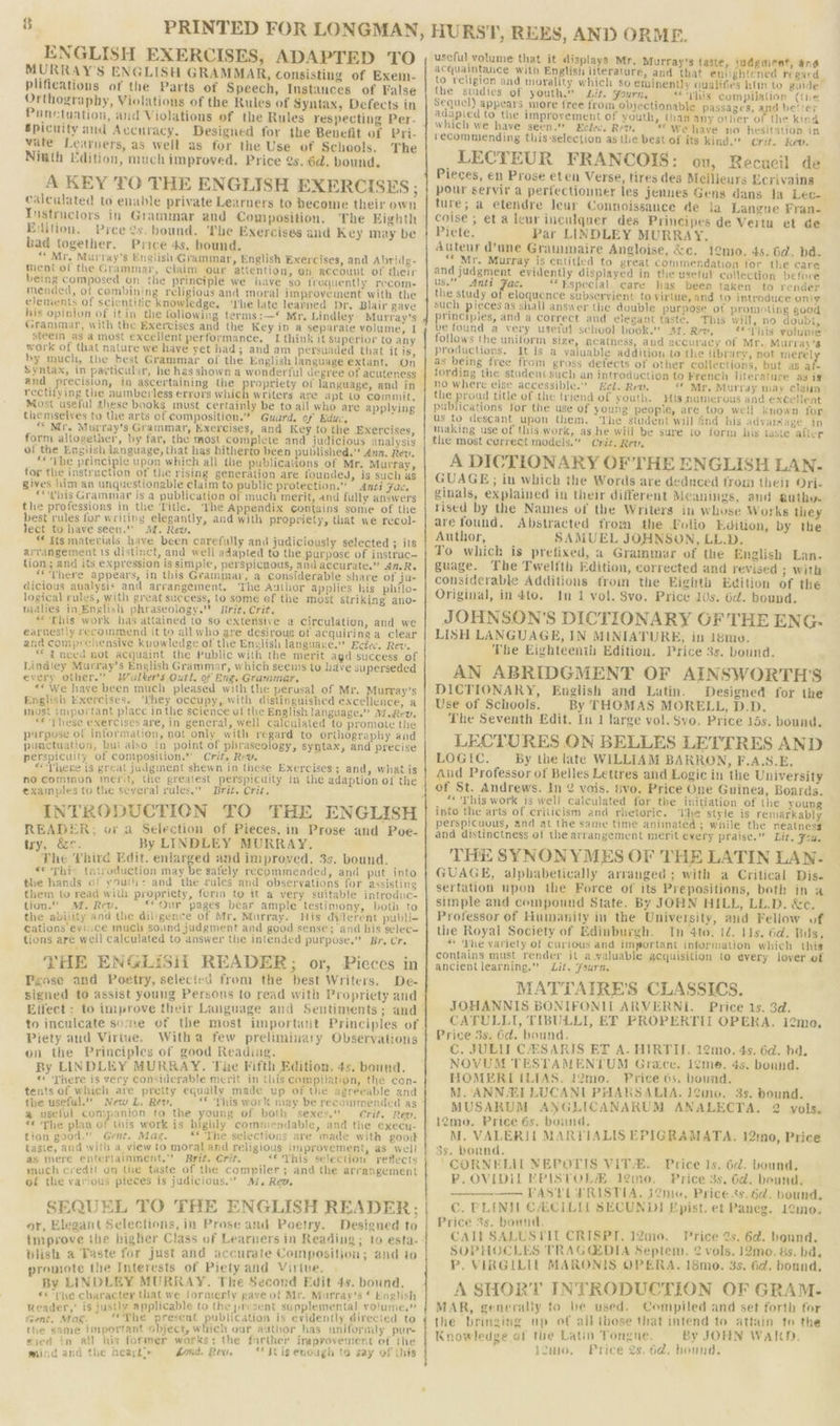 ENGLISH EXERCISES, ADAPTED TO MURRAY'S ENGLISH GRAMMAR, consisting of Exem- plifications of the Parts of Speech, Instances of False Orthography, Violations of the Rules of Syntax, Defects in Punctuation, and Violations of the Rules respecting Per- Spicuity and Accuracy. Designed for the Benefit of Pri- vate Learuers, as well as for the Use of Schools. The Niuth Edition, much improved. Price @s. 6d. bound. A KEY TO THE ENGLISH EXERCISES; calculated to enable private Learners to become their own Tnustructors in Grammar and Composition. The Eighth Edition. Pree 2s. bound. The Exercises and Key may be had together. Price 4s. bound. “ Mr, Murray's English Grammar, English Exercises, and Abridg- ment ol the Grammar, claim our attention, en account of their being composed on the principle we have so frequently recom- mended, of combining religious and moral improvement with the elements of scientific knowindge, ‘rhe late learned Dr. Blair gave his opinion of itin the foliowing terms:—* Mr. Lindley Murray’s Grammar, with the Exercises and the Key in a separate volume, I steem as a most excellent performance. — I think it superior to any work of that nature we have yet had; and am persuaded that it is, by much, the best Grammar of the English language extant. On and precision, in ascertaining the rectiiying the aumberless errors which writers ace apt to coinmit. Most useful these books must certainly be to all who are applying themselves to the arts of composition.” Guard. of Educ, “ Mr. Murray's Grammar, Exercises, and Key to the Exercises, form altogether, by far, the most complete and judicious analysis of the English language, that has hitherto been published.” Ana. Rev. ** Yhe principle upon which all the publicaGons of Mr. Murray, tor the instruction of the rising generation are founded, is such as gives him an unquestionable claim to public protection.” Anti Fac. _ “iis Grammar is a publication of much merit, and fully answers the professions in the ‘litle. ‘The Appendix contains some of the best rules for writing elegantly, and with propriety, that we recol- lect to have seen. AL. Rev. fe: “ Its materials have been carefully and judiciously selected ; its arrangement ts distinct, and well adapted to the purpose of instruc- tion; and its. expression is simpic, perspicuous, and accurate.” AMR. *“There appears, in this Grammar, a considerable share of ju- dicious aualysis and arrangement, The Author applies his philo- logical rules, with great success, to some ef the most Striking ano- malies in English phraseology.” Brit, Crit. “This work has attained to so extensive a circulation, and we earnestly recommend it to all who are desirous of acquiring a clear and comprehensive kuowledge of the English languaye. Etec. Rev. “ inecd not acquaint the Public with the merit agd success of Lindley Murray's English Grammar, which seems to have superseded every other.” Walter's Outl. of Eng. Grammer, «« We have been much pleased with the perusal of Mr. Murray’s English Exercises. ‘they occupy, with distinguished excellence, a most important place in the science of the English language.” Mwerv. “these exercises are, in general, well calculated to promote the purpose of information, not only with regard to orthography and punctuation, bui also in point of phraseology, syntax, and precise perspicuity of composition.’’ Crit. Rev, ‘ i : “There is great judgment shewn in these Exercises ; and, what is no Common merit, the greatest perspicuity in the adaption of the examples to the several rules.” Brit. Crit. INTRODUCTION TO THE ENGLISH READER; or a Selection of Pieces, in Prose and Poe- try, &amp;c. By LINDLEY MURRAY. The Third Edit. enlarged and improved. 3s. bound. «* This {niroduction may be safely recommended, and put into the hands of youth: and the cules and observations for assisting them to read with propriety, form to it a very Suitable introduc- tion.” M. Rev. “our pages bear ample testimony, both to the ability and the diligence of Mr. Murray. His diferent publi- cations eviice much sound judgment and good sense; ‘and his selec- tions are well calculated to answer the intended purpose.” Br. Cr. THE ENGLiSiT READER; or, Pieces in Peose and Poetry, selected from the best Writers. De- Piety aud Virtue. Witha few preliminary Observations on the Principles of good Reading. - By LINDLEY MURRAY. The Fifth Edition. 4s. bound. « There is very considerable merit in this compilation, the con- tents of which are pretty equally made up of the agreeable and the useful.” New L. Rev, « This work may be recommended as a useful companion to the young of both sexes.” Crit. Rev. “© ‘The plan of this work is highly commendable, and the execu- tion good.” Grnt. Mag. ** The selections are made with good taste, and with a view to moral and religious improvement, as well as mere entertainment,” Brit. Crit. _** This selection reflects much credit on the taste of the compiler; and the arrangement of the various pieces is judicious.” M, Rev. SEQUEL TO THE ENGLISH READER; or, Elegant Selections, in Prose and Poetry. Designed to tmprove ihe higher Class of Learners in Reading ; to esta- Dlish a Taste for just and accurate Composition; and to promote the Interests of Piety and Virtue. By LINDLEY MURRAY. The Second Edit 4s. bound. ©&lt; the character that we formerly pave of Mr. Murray's © English Reader,’ is justly applicable to the present supplemental volume.’ Gent. Mak. «The present publication is evidently directed to the same important object, which our author has uniformly pur- fied in all his former works; the further improvement ot the mind and the heayl’» snd. Rew, “* Stig enough to say of this HURST, REES, AND ORME. uscful volume that it displays Mr. Murray's taste, judgment, ang acquaintance with English literature, and that eniightened regard to religion and morality which so eminently qualifies him to guide— the stadies of youth.” Lit. Yourn, “this compilation (the Sequel) appears more free from objectionable passages, and better adapied to the improvement of youth, than any other of the kind which we have seen.” Eclec. Rev. —* Weave no hesitation in recommending this:selection as the best of its kind.” crit. Kev. LECTEUR FRANCOIS: on, Recueil de Pieces, en Prose eten Verse, tires des Meilieurs Ecrivains pour servir a perfectionner les jennes Gens dans la Lec. ture; a etendre Jeur Connoissance de ia Langue Fran- colse , et a leur inculquer des Principes de Vertu et de. Piete. Par LINDLEY MURRAY. Auteur d’une Grammaire Angloise, &amp;c. 12ni0. 4s. 6d. ba. “* Mr. Murray is entitled to great commendation for the care and judgment evidently displayed in the useful collection before Us.” Anti Fac. “Especial. care has been taken to render the study of eloquence subservient to virtue, and to introduce oni Such pieces as shall answer the double purpose of promoting good perenne, and a correct and elegant taste. This will, no doubt, e found a very useful school book. Ar. Rev, “This volume follows the uniform Size, ncatness, and accuracy of Mr. Murray’s productions. It Js a valuable addition to the library, not merel as being tree from gross defects of other collections, but as af- fording the student such an introduction to French literature as ig no where else accessible. Eel. Rev, ** Mr. Murray may claim the proud title of the triend of youth. His numerous and excellent publications for the use of young people, are too well known for us to descant upon them, The student will find his advarsage in making use of this work, as he will be sure to form his taste aiter the most cerrect models.” Crit. Rev. A DICTIONARY OF THE ENGLISH LAN. GUAGE; in which the Words are dedneed from their Ori- ginals, explained in their different Meanings, aud autho. rised by the Names of the Writers in whose Works they are found. Abstracted from the Polio Edition, by the Author, SAMUEL JOHNSON, LL.D. To which is pretixed, a Grammer of the English Lan. guage. The Twelfth Edition, corrected and revised 3; With considerable Additions froin the Eighth Edition of the Original, indto. In 1 vol. Svo. Price 10s. 6d. bound. JOHNSON’S DICTIONARY GF THE ENG- LISH LANGUAGE, IN MINIATURE, in 18mov. The Eighteenth Edition. Price 3s. bound. AN ABRIDGMENT OF AINSWORTH'S DICTIONARY, English and Lutin. Designed for the Use of Schools. By THOMAS MORELL, D.D. The Seventh Edit. In 1 large vol. Svo, Price 15s. bound. LECTURES ON BELLES LETTRES AND LOGIC. By the late WILLIAM BARRON, F.A.S.E. Aud Professor of Belles Lettres and Logic in the University of St. Andrews. In 2 vois. §vo. Price One Guinea, Boards. “« This work is well calculated for the initiation of the young into the arts of criticism and rhetoric. ‘Whe style is remarkably perspicuous, and at the same time animated ; while the neatness and distinctness of the arrangement merit every praise.” Lit. Fou. THE SYNONYMES OF THE LATIN LAN- GUAGE, alphabetically arranged; with a Critical Dis- sertation upon the Force of its Prepositions, both in a simple and compound State. By JOHN HILL, LL.D. &amp;c. Professor of Humanity in the University, and Fellow of the Royal Society of Edinburgh. In 4to. 12. 11s. 6d. Bus. “ ‘Phe variety of curious and important information which this contains must render it awaluable acquisition to every lover of ancientlearning.” Lit. fsurn. MATTATIRE'S CLASSICS. JOHANNIS BONIFONIL ARVERNI. Price 1s. 3d. CATULLI, TIBULLI, EF PROPERTII OPERA. 12ma, Price 3s. 6d. bound. C, JULIT CHSARIS ET A. HIRTIS. 12mo. 4s. 6d. bd. NOVUM TESTAMENTUM Grace. 12me. 4s. bound. HOMERIILIAS. 12mo. Price 6s, bound. M. ANN 2ZELUCANI PHARSALIA. 1¢ino. 3s. bound. MUSARUM ANGLICANARUM ANALECTA. 2 vols, 12mo. Price 6s. bound. M. VALERII MARYIALIS EPIGRAMATA. 12:mo, Price 3s. bonnd. ‘CORNELIL NEPOTIS VIT-®. — Price 1s. 6d. bound, P. OVIDIL EPISTOLZ. leno. Price 3s. Gd. bound. —— PASTEL PRISTIA, J2me, Price ss. 6d. bound, C. FLINIE CHCILIL SECUNDI Epist. et Paneg. 1¢mo. Price 3s. bound. CAI] SALUSTIT CRISPI. 12mo. Price 2s. 6d. bound. SOPHOCLES TRAGCEDIA Septem. 2 vols. 12mo. 8s. bd. P. VIRGILIL MARONIS OPERA. 18mo. 3s. Gd. bound, A SHORT INTRODUCTION OF GRAM. MAR, generally to be used. Compiled and set forth for the bringing up of all those that intend to attain to the Knowledge of the Latin Tongne. By JOHN WaAIWD. 12m, Price 2s. 6d, bound,