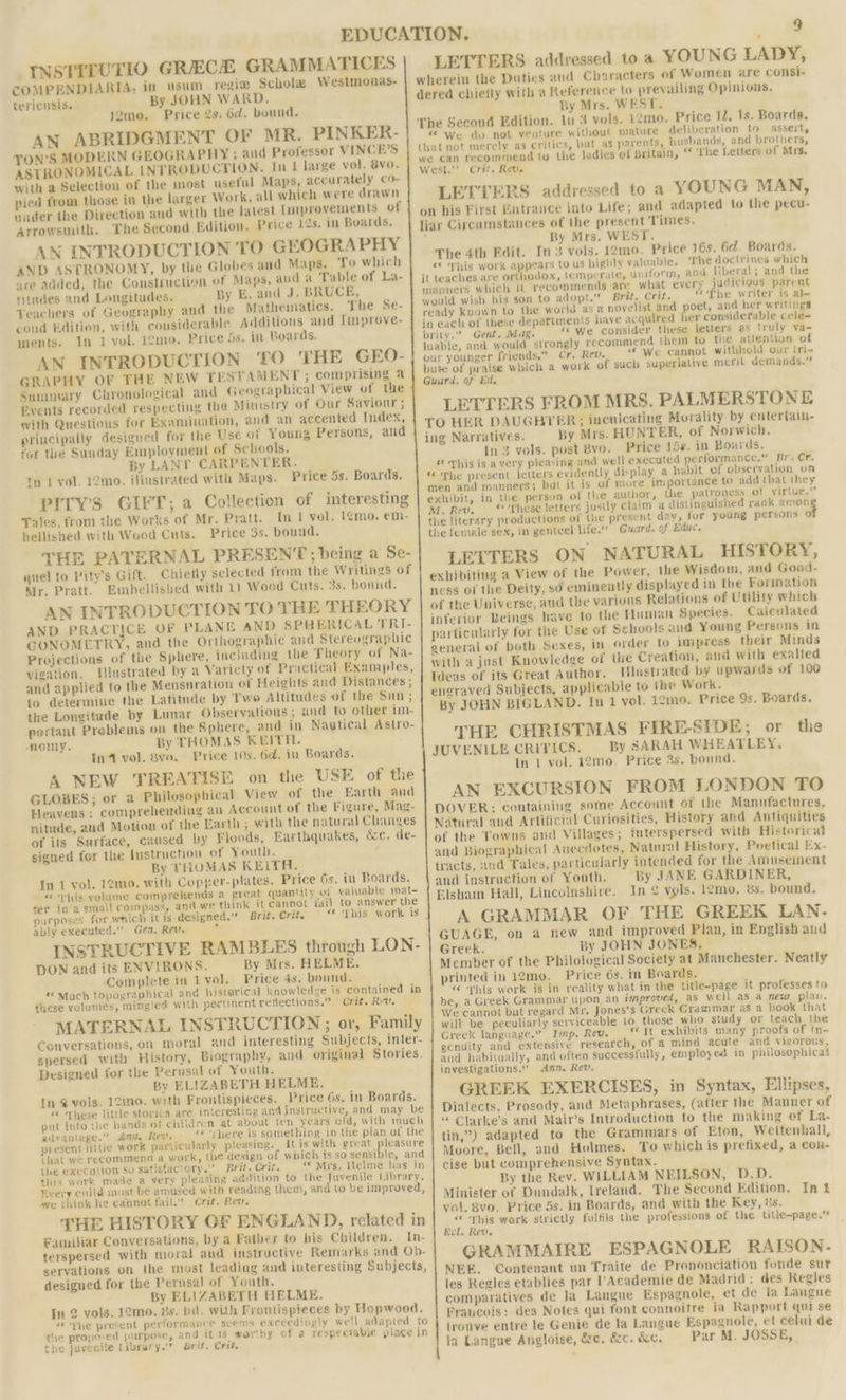 -[NSTITUTIO GRECE GRAMMATICES COMPENDIARIA, in usum regiz Scholae Westmonas- teriensis. By JOHN WARD. j2mo. Price 2s. 6d. bound. AN ABRIDGMENT OF MR. PINKER- TON’S MODERN GEOGRA PHY; and Professor VINCE’S ASTRONOMICAL INTRODUCTION. In 1 large vol. 8vo. with a Selection of the most useful Maps, accurately co- pied from those in the larger Work, all which were drawn nader the Direction and with the latest Improvements of Arrowsmith. The Second Edition. Price 12s. in Boards. AN INTRODUCTION TO GEOGRAPHY AND ASTRONOMY, by the Globes and Maps. ‘fo which are added, the Construction of Maps, aud a Table of La- ritndes and Longitudes. By E. and J. BRUCE, Yeachers of Geography and the Mathematics. The Se- coud Edition, with cousiderable Additions and Improve- ments. In 1 vol. 1¢mo. Price os, in Boards. AN INTRODUCTION ‘TO THE GEO- SRAPHY OF THE NEW TESTAMENT ; comprising 4 Summary Chronological and Geographical View of the Events recorded respecting the Munstry of Gur Saviour ; with Questions for Examination, and an accented Index, principally desigued for the Use of Young Persons, and tor the Suuday Employment of Schools. By LANT CARPENTER. tm 1 vol. 12mo. iliustrated with Maps. Price 5s. Boards. PITY’S GIFT; a Collection of interesting Tales, from the Works of Mr. Pratt. In | vol. 1¢mo. €m- hellished with Wood Cuts. Price 3s. bound. THE PATERNAL PRESENT; being a Se- quel to Pity’s Gift. Chiefly selected from the Writings of Mr. Pratt. Embellished with 11 Wood Cuts. 3s. bond. AN INTRODUCTION TO THE THEORY AND PRACTICE OF PLANE AND SPHERICAL TRI- GCONOMETRY, and the Orthographic and Stereographic Projections of the Sphere, including the Theory of Na- vigation. Ilustrated by a Variety of Practical Examples, and applied to the Mensuration of Heights and Distances ; to determine the Latitnde by Twe Altitudes of the Sin; the Longitude by Lunar Observations ; and to other im- portant Preblems on the Sphere, and in Nautical Astro- omy. By THOMAS KEITH. In4 vol. 8ve. Price 10s. 6d. in Boards. A NEW TREATISE on the USE of the GLOBES; or a Philosophical View of the Earth and Heavens ; comprehending an Account of the Figure, Mag- nitude, and Motion of the Earth; with the natural Changes of its Surface, caused by Floods, Earthquakes, &amp;c. de- signed for the lustructiou of Youth. By THOMAS KEITH. In 1 vol. 12mo,. with Copper-plates. Price 6s. in Boards. pis yolume comprehends a great quantity of valuable mat- ter in a small compass, and.we think it cannot fail to answer the purposes for which it is designed.” Brit. Crit. | “* ‘This work is ably executed.” Gen, Rev. A DON and its ENVIRONS. By Mrs. HELME. Complete in I vol. Price 4s. bound. “Much topographical and historical knowledge is contained in these volumes, mingled with pertinent reflections.” Crit. Rev. MATERNAL INSTRUCTION ; or, Family Conversations, on moral and interesting Subjects, inter- spersed with History, Biography, and original Stories, Designed for the Perusal of Youth. By ELIZABETH HELME. [In @ vols. 12mo. with Frontispieces. Price 6s. in Boards. «These little storics are interesting and instructive, and may be put into the hands 01 Children at about ten years old, with much advantage.” Amt, Rev. ‘* ‘shere is something in the plan of the present littie work particularly pleasing. It is with great pleasure that we recommend a work, the design of which is so suamisies and the execution So Satisfactory.” Brit. Crit, “* Mrs. Helme has in this work made a very pleasing addition to the Juvenile Library. Every cnild must be amused with reading them, and to be improved, we think he cannot fail.” Crit. Rev. THE HISTORY GF ENGLAND, related in Familiar Conversations, by a Father to his Children. In- terspersed with moral aud instructive Remarks and Ob- servations on the most leading and interesting Subjects, designed for the Perusal of Youth. By ELIZABETH BHELME. In 2 vols. 12mo. 8s. bd. with Frontispieces by Hopwood. «“Vhe present performance scems exceedingly well adapted to the proposed purpose, and it ts worthy of a respectable place in the javenile Library.” Brit. Crit, LETTERS addressed toa YOUNG LADY, By Mrs. WEST. ln 3 vols. 12mo. Price 12. 1s. Boards. “ We do not venture without mature deliberation to assert, that not merely as critics, but as parents, husbands, and brothers, we can recommend to the ladies of Britain, “ The Letters of Mrs. West.’ Crit. Rev. LETTERS addressed to a YOUNG MAN, on his First Butrance into Life; and adapted to the pecu- liar Circumstances of the present Times. f Ry Mrs. WEST. | The 4th Edit. In3 vols. 12mo. Price 16s. 6d. Boards. « This work appears to us highly valuable. The doctrines which it teaches are orthodox, temperate, uniform, and liberal; and the manners which it recommends are what every judicious parent would wish his son to adopt.” Brit. Crit. “The writer is al- ready known to the world asa novelist and poet, and her writings in each of these departments have acquired her considerable cele- brity.” Gent. Mag. «We consider these letters as truly va~ luable, and would strongly recommend them to the attention of our younger friends,” Cr. Kev. “We cannot withhold our (ri~ bute of praise which a work of such superlative merit demands.” Guard, of Ed, LETTERS FROM MRS. PALMERSTONE TO HER DAUGHTER; inenicating Morality by entertain- ing Narratives. By Mrs. HUNTER, of Norwich. In 3 vols. post 8vo. Price 15s. in Boards. ‘hig is a very pleasing and well executed performance.” Rr. Cr. “The present letters evidently display a habit of observation on men and manners; bat it is of more importance to add that they exhibit, in the persvn of the author, the patroness of virtue.” M. Rev. « rhese Jetters jusdly claim a distinguished rank amon the literary productions of the present day, for young persons of the female sex, in genteel life.” Guard, of Educ. LETTERS ON NATURAL HISTORY, exbibiting a View of the Power, the Wisdom, and Good- ness of the Deity, so eminently displayed in the Formation of the Universe, aud tbe various Relations of Utility which inferior Beings have to the Human Species. Caiculated particularly for the Use of Schools aud Young Persons in general of both Sexes, in order to impress their Minds with a just Knowledge of the Creation, and with exalted Ideas of its Great Author. Illustrated by upwards of 100 engraved Subjects, applicable to the Work. By JOHN BIGLAND. In 1 vol. 12mo. Price 9s. Boards. THE CHRISTMAS FIRE-SIDE; or the JUVENILE CRITICS. By SARAH WHEATLEY, In 1 vol. 12mo. Price 3s. bound. AN EXCURSION FROM LONDON TO DOVER: containing some Account of the Manufactures, Natural and Artificial Curiosities, History and Antiquities of the Towns and Villages; imterspersed with Historical and Biographical Anecdotes, Natnral History, Poetical Ex- tracts, aud Tales, particularly intended for the Amusement and instruction of Youth. By JANE GARDINER, Elsham Hall, Lincolnshire. In ¢ vols. 12mo, 6s. bound. A GRAMMAR OF THE GREEK LAN. GUAGE, on a new and improved Plan, in English aud Greek. we! JOHN JONES, ‘ Member of the Philological Society at Manchester. Neatly printed in 12mo. Price 6s. in Boards. « This work is in reality what in the title-page it professes to be, a Greek Grammar upon an improved, as well as a new plan. We cannot but regard Mr. Jones’s Greck Grammar as a book that will be peculiarly serviceable to those who study or teach the Greek language. Imp. Rev. yt exhibits many proofs of in- genuity and extensive research, of a mind acute and vigorous, and habitually, and often successfully, employed in philosophicai investigations.” Ann, Rev. GREEK EXERCISES, in Syntax, Ellipses, Dialects, Prosody, and Metaphrases, (atter the Manner of “ Clarke’s and Mair’s Introduction to the making of La- tin,”) adapted to the Grammars of Eton, Weltenhall, Moore, Bell, and Holmes. To which is prefixed, a con- cise but comprehensive Syntax. By the Rev. WILLIAM NEILSON, D.D. Minister of Dundalk, Ireland. The Second Edition. In vol. 8vo. Price 5s. in Boards, and with the Key, ds. F j Eg work strictly fulfils the professions of the Utle-page.* nel. Rev. GRAMMAIRE ESPAGNOLE RAISON. NEE. Contenant un Traite de Prononciation fonde sur les Regles etablies par Academie de Madrid: des Kegles comparatives de la Langue Espagnole, et de la Langne Fraucois: des Notes qui font connoitre ja Rapport qui se trouve entre le Genie de la Langue Espagnole, et celui de la Langue Ansloise, &amp;e. a&amp;c. &amp;e, Par M. JOSSE,