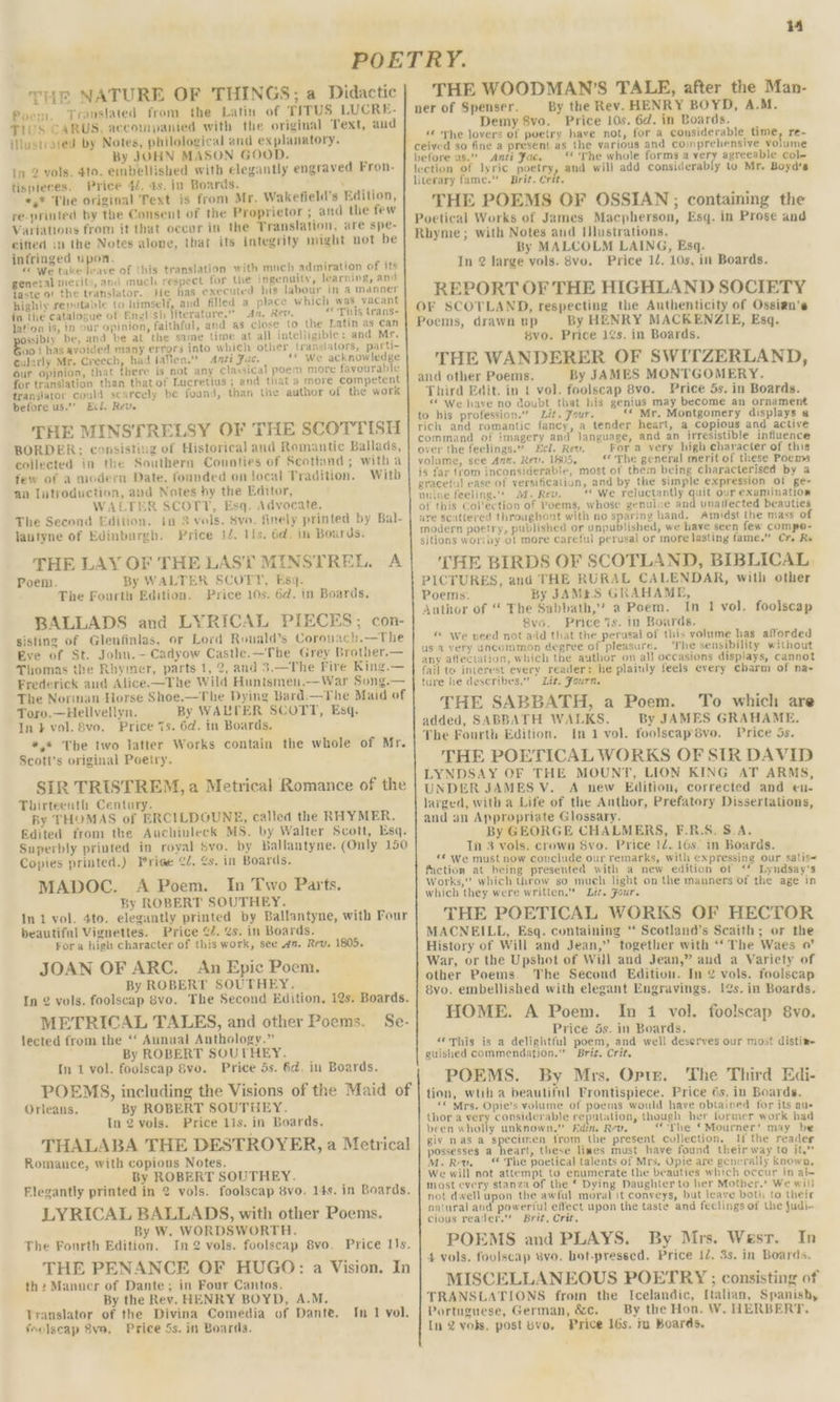 4 THE NATURE OF THINGS; a Didactic Poem, Translated from the Latin of TITUS LUCRE- TIUS CARUS, accompanied with the original Text, and illustrated by Notes, philological and explanatory. By JOHN MASON GOOD. in 2 vols. 4to. embellished with elegantly engraved Fron- tispieces. Price 4/. 4s. in Boards. ont *,* The original Text is from Mr. Wakefield’s Edition, re-printed by the Consent of the Proprietor ; and the few Variations from it that oecer in the Translation, are spe- citied in the Notes alone, that ifs integrity might not be infringed upon. wh « We take leave of this translation with much admiration of its general merits, and much respect for the ingenuity, learning, and taste of the translator. He has executed his labour in a manner highly reputable to himself, and filled a place which was vacant in the catalogue of Enulish literature.” An. Rev. “ This trans- lation is, in our opinion, faithful, and as close to the Latin as can ssibty be, and be at the same time at all intelligible: and Mr. vo { has avoided many errors into which other translators, parti- tularly Mr. Creech, had fallen.” Anti Fac. «* we acknowledge our opinion, that there is not any classical poem more favourable for translation than thatof Lucretius ; and that a more competent translator could scarcely be found, than the author of the work before us.”” Ecd. Rev. THE MINSTRELSY OF THE SCOTTISH BORDER: consisting of Historical and Romantic Ballads, collected in the Southern Counties of Scottand; with a few of a modern Date, founded on local Tradition. Witb an Iutroduction, aud Notes by the Editor, WALTER SCOTT, Esq. Advocate. The Second Edition. in 3 vols. Sva. finely printed by Bal- lantyne of Edinburgh. Price 14, lis. 6d. in Boards. THE LAY OF THE LAST MINSTREL. A Poem. By WALTER SCOTT, Esq. The Fourth Edition. Price 10s. 6d. in Boards, BALLADS and LYRICAL PIECES; con- sisting of Glenfinlas, or Lord Ronald’s Coronach.—The Eve of St. Johu.— Cadyow Casule.—The Grey Brother.— Thomas the Rhymer, parts 1, 2, and 3.—The Fire King.— Frederick aud Alice.—The Wild Huntsmeu.—War Song.— The Norman Horse Shoe.—The Dying Bard.—The Maid of Toro.—Hellvellyn. By WALTER SCOTT, Esq. In} vol. 8vo. Price 7s. 6d. in Boards. *,* The two latter Works contain the whole of Mr. Scott's original Poetry. SIR TRISTREM, a Metrical Romance of the Thirteenth Century. By THOMAS of ERCILDOUNE, called the RHYMER. Edited from the Auchinleck MS. by Walter Scott, Esq. Superbly printed in royal Svo. by Ballantyne. (Only 150 Copies printed.) Priee ¢2. 2s. in Boards, MADOC. A Poem. In Two Parts. By ROBERT SOUTHEY. In 1 vol. 4to. elegantly printed by Ballantyne, with Four beautiful Vignettes. Price ¢Z. ¢s. in Boards. For a high character of this work, see an. Rev. 1805. JOAN OF ARC. An Epic Poem. By ROBERT SOUTHEY. In 2 vols. foolscap 8vo. The Second Edition. 12s. Boards. METRICAL TALES, and other Poems. Se- lected from the ‘‘ Aunual Anthology.” By ROBERT SOUTHEY. In 1 vol. foolscap Svo. Price 5s. 6d. in Boards. POEMS, including the Visions of the Maid of Orleans. By ROBERT SOUTHEY. In 2 vols. Price 11s. in Boards. THALABA THE DESTROYER, a Metrical Romance, with copious Notes. By ROBERT SOUTHEY. Flegantly printed in 2 vols. foolscap 8vo. 14s. in Boards. LYRICAL BALLADS, with other Poems. By W. WORDSWORTH. The Fourth Edition. In2 vols. foolscap 8vo. Price 1s. THE PENANCE OF HUGO: a Vision. In th2 Manuer of Dante; in Four Cantos. By the Rev. HENRY BOYD, A.M. Translator of the Divina Comedia of Dante. fselscap 8ve, Price 5s. in Boards. In 1 vol. THE WOODMAN’S TALE, after the Man- ner of Spenser. By the Rev. HENRY BOYD, A.M. Demy 8vo. Price 10s. 6d. in Boards. «€ he lovers of poetry have not, for a considerable time, re- before us.” «&lt;&lt; The whole forms a very agreeable col- and will add considerably to Mr. Boyd's ) Anti Fac. lection of lyric poetry Brit. Crit. THE POEMS OF OSSIAN; containing the By MALCOLM LAING, Esq. In 2 large vols. 8vo. Price 12. 10s, in Boards. REPORT OF THE HIGHLAND SOCIETY OF SCOTLAND, respecting the Authenticity of Ossizn's Poems, drawn up By HENRY MACKENZIE, Esq. vo. Price 1¢s. in Boards. THE WANDERER OF SWITZERLAND, and other Poems. By JAMES MONTGOMERY. Third Edit. in t vol. foolscap 8vo. Price 5s. in Boards. “’ We have no doubt that his genius may become an ornament to his profession.” Lit. Your. «« Mr. Montgomery displays @ rich and romantic fancy, a tender heart, a copious and active command of imagery and language, and an irresistible influence over the feelings.” cl. Rev. For a very high character of this volume, see Ann. Rev. 1805, «The general merit of these Poems is far trom inconsiderable, most of them being characterised by a graceful ease of versificalion, and by the simple expression ot ge- nuine feeling. M1. Rev. “ We reluctantly quit our examination of this Col’ection of Poems, whose genuine and unatlected beauties are scittered throughont with no sparing hand. Amidst the mass of modern poetry, published or unpublished, we have seen few compe- sitions worthy ot more careful perusal or more lasting fame.” Cr, Re THE BIRDS OF SCOTLAND, BIBLICAL PICTURES, and THE RURAL CALENDAR, with other Poems. By JAMES GRAHAME, Author of “ The Sabbath,’ a Poem. In 1 vol. foolscap 8vo. Price is. in Boards. “ We veed not aid that the perusal of this volume has afforded us 4 very uncommon degree of pleasure. The sensibility without any affectation, which the author on all occasions displays, cannot fail to interest every reader: he plainly feels every charm of na- ture he describes.” Lit. Fourn. THE SABBATH, a Poem. added, SABBATH WALKS. By JAMES GRAHAME, The Fourth Edition, In 1 vol. foolscapé8vo. Price 5s. THE POETICAL WORKS OF SIR DAVID LYNDSAY OF THE MOUNT, LION KING AT ARMS, UNDER JAMES V. A new Edition, corrected and en- larged, with a Life of the Anthor, Prefatory Dissertations, and an Appropriate Glossary. By GEORGE CHALMERS, F.R.S. S.A. Tn 3 vols. crown Svo. Price 1d. 16s. in Boards. «© we must now conclude our remarks, with expressing our satis&lt; faction at being presented with a new edition of ‘* Lyndsay's Works,” which throw so much light on the manners of the age in which they were written.” Lit. Four. THE POETICAL WORKS OF HECTOR MACNEILL, Esq. containing “‘ Scotland’s Scaith; or the History of Will and Jean,” together with ‘‘ The Waes a’ War, or the Upshot of Will and Jean,” and a Variety of other Poems. The Second Edition. In 2 vols. foolscap 8vo. embellished with elegant Engravings. 2s. in Boards. HOME. A Poem. In 1 vol. foolscap 8vo. eo __ Price 5s. in Boards. «‘This is a delightful poem, and well deserves our most distine guished commendation.” Brit. Crit. POEMS. By Mrs. Opte. The Third Edi- tion, wtih a beautiful Frontispiece. Price 6s, in Boards. ‘« Mrs. Opie’s volume of poems would have obtained for its au- thora bf considerable reputation, though her former work had been wholly unknown,” Edin. Rev. “The ‘Mourner’ may be giv nasa ae from the present collection. possesses a heart, these limes must have found their way to it.” M.Rv, “ The poetical talents of Mrs, Opie are gencrally known, We will not attempt to enumerate the beauties which occur in al- most every stanza of the * Dying Daughter to her Mother.’ We will not dwell upon the awful moral it conveys, but leave both to their natural and powerful effect upon the taste and feelings of the judi- cious reader.” Brit, Crit, In POEMS and PLAYS. By Mrs. Wesr. 4 vols. foolscap 8vo. hot-pressed. Price 12. 3s. in Boards. MISCELLANEOUS POETRY ; consisting of TRANSLATIONS from the Icelandic, [talian, Spanish, Portuguese, German, &amp;c. By the Hon. W. HERBERT, In 2 yobs, post 8vo, Price 16s. mu Boards. To which are If the reader