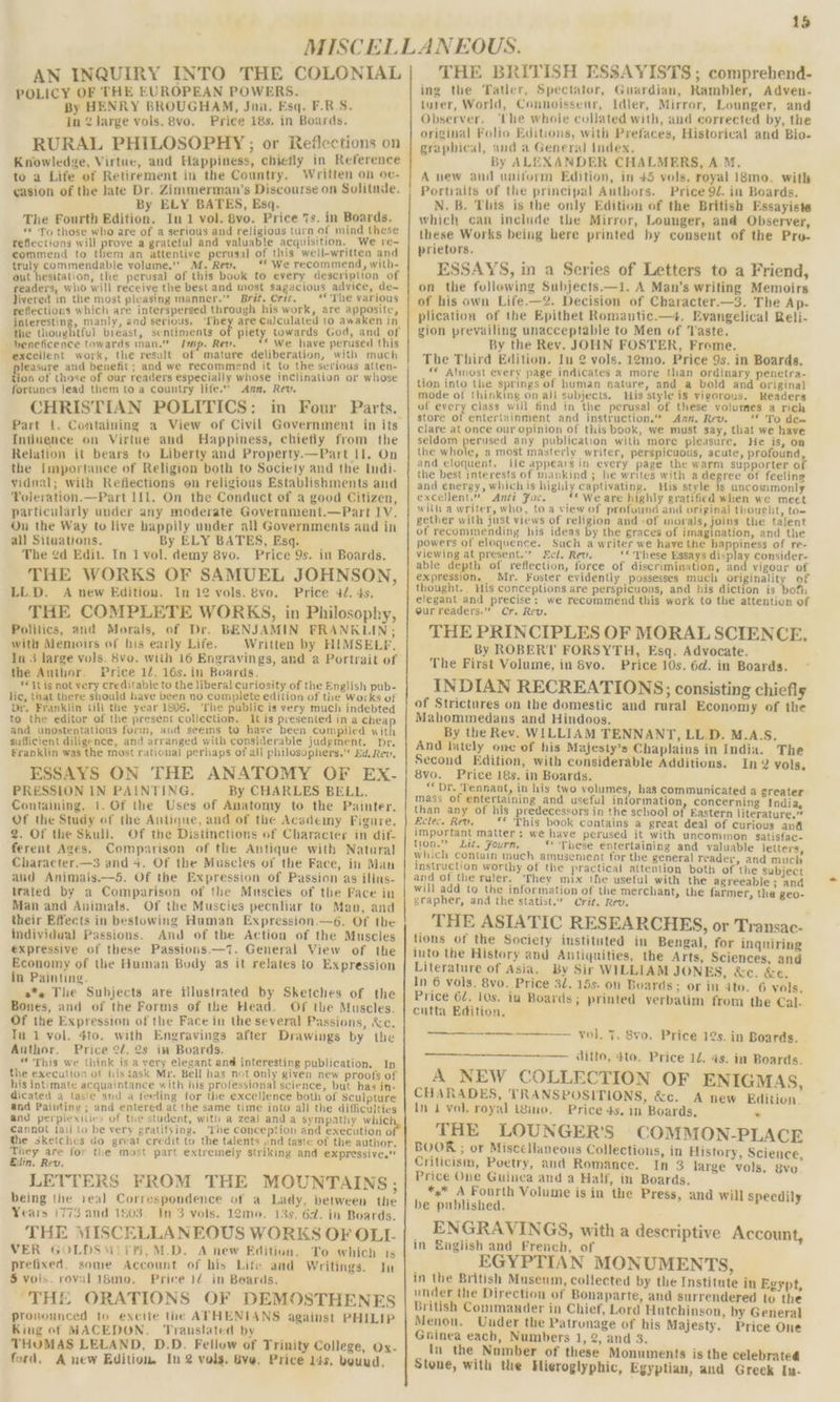 18 AN INQUIRY INTO THE COLONIAL POLICY OF THE EUROPEAN POWERS. By HENRY BROUGHAM, Jun. Esq. F.R-S. In 2 Jarge vols. 8vo. Price 18s. in Boards. RURAL PHILOSOPHY ; or Reflections on Knowledge, Virtue, and Happiness, chiefly in Reference to a Life of Retirement in the Country, Written on oe- casion of the late Dr. Zimmerman’s Discourse on Solitude. | By ELY BATES, Esq. : The Fourth Edition. In1 vol. 8vo. Price 7s. in Boards. “* To those who are of a serious and religious turn of mind these Tefiections will prove a gratetul and valuable acquisition. We re- commend to them an attentive perusal of this well-written and truly commendable volume.” M. Rev. “‘ We recommend, with- out hesitation, the perusal of this book to every description of readers, who will receive the best and most sagacious advice, de- Jivered in the most pleasing manner.” Brit. Crit, — ** The various reflections which are interspersed through his work, are apposite, interesting, manly, and serious. ret are Calculated to awaken in the thoughtful bieast, sentiments o piety towards God, and of hbeneficence towards inan.”” Imp. Rev. * We have perused this excellent work, the result of mature deliberation, with much feasure and benefit; and we recommend it to the serious atten- ion of those of our readers especially whose inclination or whose fortunes lead them to a country life.” Ann, Rev. CHRISTIAN POLITICS: in Four Parts. Part 1. Containing a View of Civil Government in its Influence on Virtue and Happiness, chiefly from the Relation it bears to Liberty and Property.—Part II. On the [Importance of Religion both to Society and the Indi- vidual; with Refiections on religious Establishments and Toleration.—Part If{1. On the Conduct of a good Citizen, particularly under any moderate Government.—Part 1V. On the Way to live happily under all Governments and in all Situations. By ELY BATES, Esq. The ¢d Edit. In 1 vol. demy 8vo. Price 9s. in Boards. THE WORKS OF SAMUEL JOHNSON, LL.D. A new Edition. In 12 vols. 8vo. Price 47. 4s. THE COMPLETE WORKS, in Philosophy, Politics, and Morals, of Dr. BENJAMIN FRANKLIN; with Memoirs of his early Life. Written by HIMSELP. In 3 large vols. Svo. with 16 Engravings, and a Portrait of the Author. Price 12, 16s. in Boards. *Itis not very creditable to the liberal curiosity of the English pub- lic, that there should haye been no complete edition of the Works of Dr. Franklin Gli the year 1806. The public is very much indebted to the editor of the present collection. It is presented in a cheap and unostentatious form, and seems to have been compiled with sufficient diligence, and arranged with considerable judgment. Dr. franklin was the most rational perhaps of all philosophers. Ed. Rev, ESSAYS ON THE ANATOMY OF EX- PRESSION IN PAINTING. By CHARLES BELL. Contaiming, 1. Of the Uses of Anatomy to the Painter. Of the Study of the Antique, and of the Academy Figure. 2. Of the Skull. Of the Distinctions of Character in dif- ferent Ages. Comparison of the Antique with Natural Character.—3 and 4. Of the Muscles of the Face, in Man and Animals.—5. Of the Expression of Passion as illus- trated by a Comparison of the Muscles of the Face in Man and Animals. Of the Muscies pecnliar to Man, and their Effects in bestowing Human Expression. —6. Of the individual Passions. And of the Action of the Muscles expressive of these Passions.—7. General View of the Economy of the Human Body as it relates to Expression in Painting. a** The Subjects are illustrated by Sketches of the Bones, and of the Forms of the Head. Of the Muscles. Of the Expression of the Face in the several Passions, &amp;c. Tu 1 vol. 4to. with Engravings after Drawings by the Author. Price 2/. 2s in Boards. “ This we think is a very elegant and interesting publication. Ip the execution of his task Mr. Bell has not only given new proofs of his intimate acquaintance with his professional science, but has in- dicated a taste and a feeling for the excellence both of Sculpture and Paitting ; and entered at the same time into all the difficulties and perpiexities of the student, with a zeal and a sympathy whic Cannot fail lo be very gratifying. The conception and execution o} Mie sketches do great credit to the talents «nd taste of the author. They are for the most part extremely striking and expressive.” Edin, Rev. LETTERS FROM THE MOUNTAINS; being the veal Correspondence of a Lady, between the Years 1773 and 1803. In 3 vols. 12mo. 13s. 6d. in Boards. THE MISCELLANEOUS WORKS OF OLL VER GOLDSMITH, M.D. A new Edition. To which ts prefixed, some Account of his Life and Writings. 5 vols. roval 1$mo. Price 1¢ in Beards, “THE ORATIONS OF DEMOSTHENES pronounced to excite the ATHENIANS against PHILIP King of MACEDON. Translated by THUMAS LELAND, D.D. Fellow of Trinity College, Ox- A new Edition. In 2 vols, Gye, Price 14s, bound. In ford, THE BRITISH ESSAYISTS ; comprehend- ing the Tatler, Spectator, Guardian, Rambler, Adven- turer, World, Connoisseur, Idler, Mirror, Lounger, and Observer, ‘Lhe whole collated with, and corrected by, the original Folio Editions, with Prefaces, Historical and Bio- graphical, and a General Index. By ALEXANDER CHALMERS, AM. A new and uniform Edition, in 45 vols, royal 18mo. with Portraits of the principal Authors. Price 9/. in Boards. N. B. This is the only Edition of the British Essayiste which can include the Mirror, Lounger, and Observer, these Works being here printed by consent of the Pro- prietors. ESSAYS, in a Series of Letters to a Friend, on the following Subjects.—1. A Man’s writing Memoirs of his own Life.—2. Decision of Character.—3. The Ap- plication of the Epithet Romantic.—4. Evangelical Reli- gion prevailing unacceptable to Men of Taste. By the Rev. JOHN FOSTER, Frome. The Third Edition. Iu 2 vols. 12mo. Price 9s. in Boards. ** Almost every page indicates a more than ordinary penetra- tion into the springs of human nature, and a bold and original mode of thinking on all subjects. His style is vigorous. Readers of every class will find in the perusal of these volumes a rich store of entertainment and instruction.” Ann. Rev. ‘* To den clare at once our opinion of this book, we must say, that we have seldom perused any publication with more pleasure, He is, on the whole, a most masterly writer, perspicuous, acute, profound, and eloquent. fle appears in every page the warm supporter of the best interests of mankind ; he writes with a degree of feeling and energy, whichis highly captivating. His style is uncommonly excellent.” Anti Fac. “* We are highly gratified when we meet with a writer, who, toa view of profound and original thought, to- gether with just views of religion and -of morals, joins the talent of recommending his ideas by the graces of imagination, and the powers of eloquence. Such a writer we have the happiness of re- viewing at present.” Ecl. Rev. ‘« These Essays display consider- able depth of reflection, force of discrimination, and vigour of expression. Mr. Foster evidently possesses much originality of thought. His conceptions are perspicuous, and his diction is both elegant and precise: we recommend this work to the attention of our readers.” Cr. Rev. THE PRINCIPLES OF MORAL SCIENCE, By ROBERT FORSYTH, Esq. Advocate. The First Volume, in Svo. Price 10s. 6d. in Boards. INDIAN RECREATIONS; consisting chiefly of Strictures on the domestic and rural Economy of the Mahommedans and Hindoos. By the Rev. WILLIAM TENNANT, LL.D. M.A.S. And lately one of his Majesty’s Chaplains in India. The Second Edition, with considerable Additions. In 2 vols. 8vo. Price 18s, in Boards. “Dr. Tennant, in his two volumes, has communicated a greater mass of entertaining and useful information, concerning India, than any of his predecessors in the school of Eastern literature.” Eclec. Rev. _** ‘This book contains a great deal of curious and Important matter; we have perused it with uncommon satisfac- tion.” Lit. Fourn. “These entertaining and valuable letters, which contain much Amusenient for the general reader, and much instruction worthy of the practical attention both of the subject and of the ruler, They mix the usetul with the agreeable ; and will add to the information of the merchant, the farmer, the geo- grapher, and the statist.” Crit. Rev. THE ASIATIC RESEARCHES, or Transac- tions of the Society instituted in Bengal, for inquiring into the History and Antiquities, the Arts, Sciences, and Literature of Asia. By Sir WILLIAM JONES, &amp;c. &amp;c. In 6 vols. 8vo. Price 3l. 15s. on Boards ; or in ato. 6 vols, Price 62. 10s. iu Boards; printed verbatim from the Cal- cutta Edition. ————-——. vol. 7. 8vo. Price 12s. in Boards. —— ditto, dto. Price 12. 4s. in Boards. A NEW COLLECTION OF ENIGMAS, CHARADES, TRANSPOSITIONS, &amp;c. A new Edition in 1 vol. royal igimo. Price 4s. in Boards, . THE LOUNGER'S COMMON-PLACE BOOK; or Miscellaneous Collections, in History, Science, Criticism, Poetry, and Romance. In 3 large vols. 8vo Price One Guinea and a Half, in Boards. *,* A Fourth Volume is in the Press, and will speedily be published. ENGRAVINGS, with a descriptive Account, in English and French, of EGYPTIAN MONUMENTS, in the British Museum, collected by the Institute in Egypt, under the Direction of Bonaparte, and surrendered to the British Commander in Chief, Lord Hutchinson, by General Menou. Under the Patronage of his Majesty. Price One Gninea each, Numbers 1, 2, and 3. In the Nomber of these Monuments is the celebrated Stone, with the Hieroglyphic, Egyptian, and Greek In-