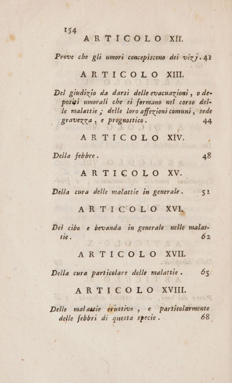 | AYVRST EGO LO SXIL Prove che gli umori concepiscono dei vizj.41 ABTICOLO ML Del giudizio da darsi delle evacuazioni, 0 de- possi umorali che st formano nel corso del- le malattie ; delle loro affezioni comuni , sede gravezza , e pro 44 - \ ARTI c OLO XIV. ; Della febbre . 48. A R ; ICO I O da Della cura Vale malattie in Voir: :- SI AR TI COSL'O XVI Del cibo e bevanda in generale nelle malat- te. 62 A R TRO o LO XVII. Della cura particolare delle regi 65 ARTICOLO XVIII. Delle malastie eruttive:., e particolarmente delle febbri di questa specie . 68