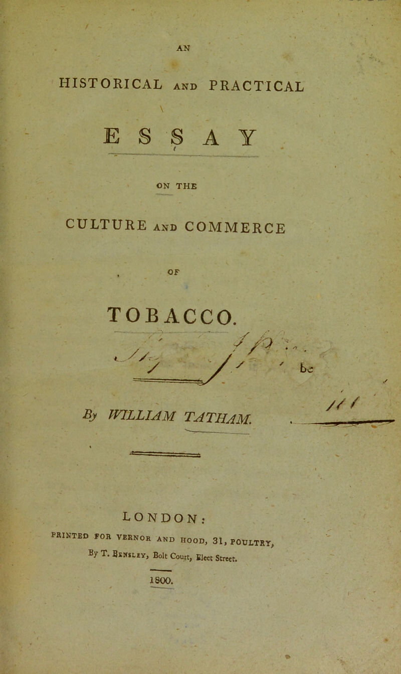 f AN HISTORICAL and PRACTICAL ESSAY t . — ON THE CULTURE and COMMERCE OF TOBACCO. By WILLIAM TATHAM. /// LONDON: PRINTED FOR VERNOR AND HOOD, 31, POULTRY, By T. Bsksliy, Bolt Court, Elect Street. 1800.