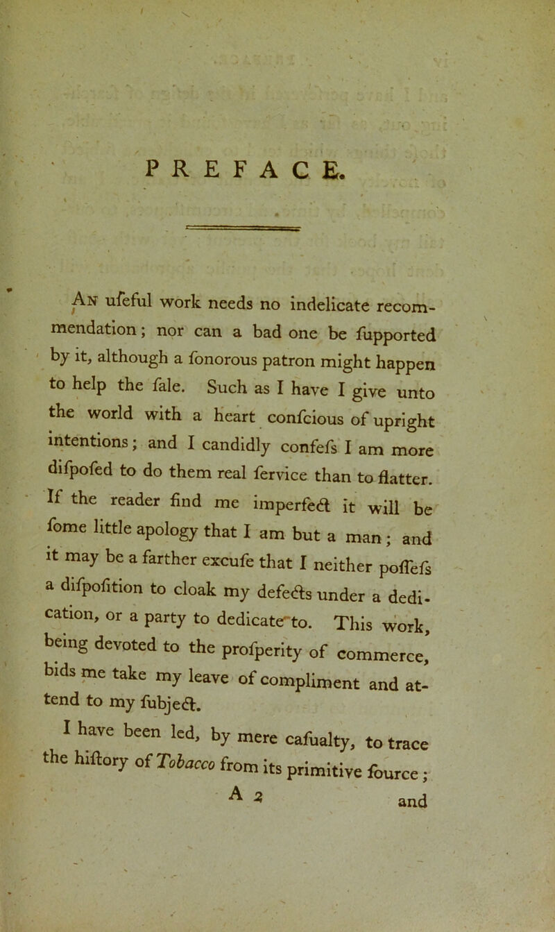 PREFACE. An ufeful work needs no indelicate recom- mendation ; nor can a bad one be fiipported by it, although a fonorous patron might happen to help the fale. Such as I have I give unto the world with a heart confcious of upright intentions; and I candidly confefs I am more difpofed to do them real fervice than to flatter. If the reader find me imperfect it will be feme little apology that I am but a man; and It may be a farther ex-eufe that I neither poffefs a difpof.tion to cloak my defers under a dedi- cation, or a party to dedicate-to. This work, being devoted to the profperity of commerce,’ bids me take my leave of compliment and at- tend to my fubjedl. I have been led, by mere cafualty, to trace the hiftory of Tobacco from its primitive fource; ^ and