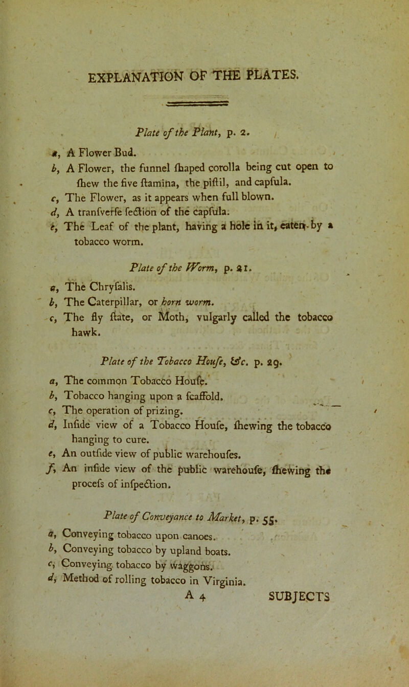 EXPLANATION OF THE PLATES. Plate of the Plant, p. 2. *, A Flower Bud. b, A Flower, the funnel fhaped corolla being cut open to {hew the five ftamina, thepiftil, andcapfula. c, The Flower, as it appears when full blown. d, A tranfveffe fe&ion of the capfula. k, The Leaf of the plant, having a hole in it, eaten-by a tobacco worm. Plate of the fVorm, p. 21. a, The Chryfalis. b, The Caterpillar, or horn worm. c, The fly flate, or Moth, vulgarly called the tobacco hawk. Plate of the Tobacco Houfe, life. p. 29. a, The common Tobacco Houfe. b, Tobacco hanging upon a fcaffold. c, The operation of prizing. d, Infide view of a Tobacco Houfe, {hewing the tobacco hanging to cure. e, An outfide view of public warehoufes. f, An infide view of the public warehoufe, fhewing the procefs of infpe&ion. Plate of Conveyance to Market, p. 55. a, Conveying tobacco upon canoes. b. Conveying tobacco by upland boats. c, Conveying tobacco by waggons. d. Method of rolling tobacco in Virginia. A 4 SUBJECTS