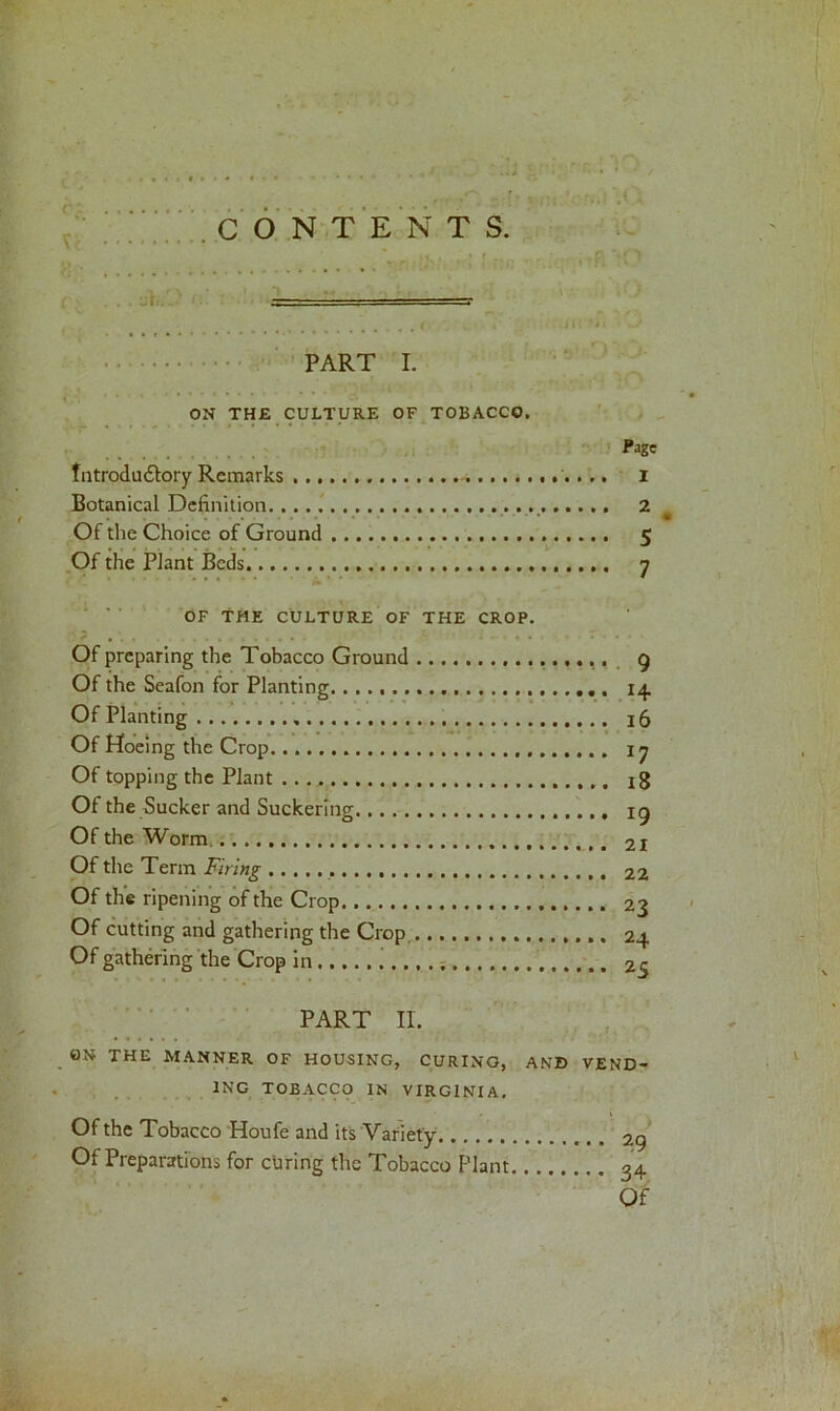 •* <4 , «. 1 a **o • - ..... . , . - PART I. ON THE CULTURE OF TOBACCO. Page fntrodu&ory Remarks 1 Botanical Definition 2 , . • • • * Of the Choice of Ground 5 Of the Plant Beds 7 OF THE CULTURE OF THE CROP. Of preparing the Tobacco Ground Of the Seafon for Planting. Of Planting Of Hoeing the Crop Of topping the Plant Of the Sucker and Suckering Of the Worm Of the Term Firing Of tire ripening of the Crop Of cutting and gathering the Crop Of gathering the Crop in PART II. 0N THE MANNER OF HOUSING, CURING, AN© VEND- INC TOBACCO IN VIRGINIA. Of the Tobacco Houfe and its Variety. Of Preparations for curing the Tobacco Plant