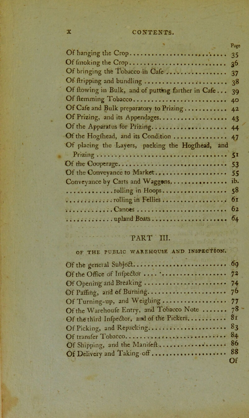 Page Of hanging the Crop 35 Of fmoking the Crop ,. 36 Of bringing the Tobacco in Cafe 37 Of ftripping and bundling 38 Of flowing in Bulk, and of putting farther in Cafe ... 39 Of Hemming Tobacco 40 Of Cafe and Bulk preparatory to Prizing 42 Of Prizing, and its Appendages 43 Of the Apparatus for Prizing 44 Of the Hogfhead, and its Condition 47 Of placing the Layers, packing the Hogfhead, and Prizing 51 Of rhe Cooperage 53 Of the Conveyance to Market 55 Conveyance by Carts and Waggons ib. . .. * rolling in Hoops 58 ............. rolling in Fellies 61 ..Canoes 62 upland Boats 64 PART III. OF THE PUBLIC WAREHOUSE AND INSPECTION. r * I ‘ Of the general Subject 69 Of the Office of Infpedhbr .... • 73 Of Opening and Breaking 74 Of Palling, and of Burning 7b Of Turning-up, and Weighing 77 Of the Warehoufe Entry, and Tobacco Note 78 Of the third Infpe&or, and of the Pickers 81 Of Picking, and Repacking 83 Of transfer Tobacco • • 84 Of Shipping, and the Manifeft ' 86 Of Delivery and Taking off 88 Of