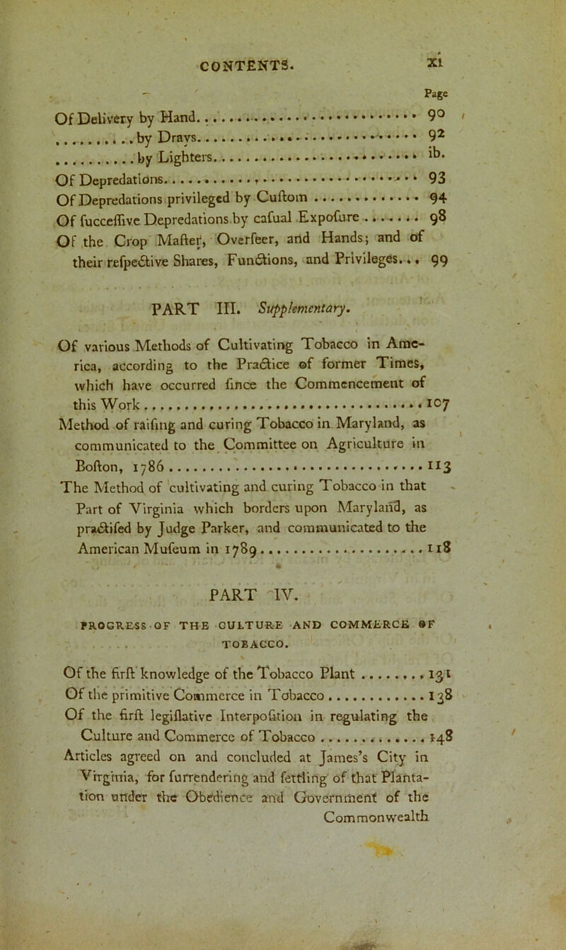 Page Of Delivery by Hand.. 9° 4.. by Drays 92 by Lighters * Of Depredations * * 93 Of Depredations privileged by Cuftom 94 Of fucceffive Depredations by cafual Expofurc 98 Of the Crop Maftet, Overfeer, and Hands; and of their refpetftive Shares, Functions, and Privileges... 99 PART III. Supplementary. Of various Methods of Cultivating Tobacco in Ame- rica, according to the Practice of former Times, which have occurred fince the Commencement of this Work • *°7 Method of raifing and curing Tobacco in Maryland, as communicated to the Committee on Agriculture in Bofton, 1786 ,...113 The Method of cultivating and curing Tobacco in that Part of Virginia which borders upon Maryland, as pra&ifed by Judge Parker, and communicated to the American Mufeum in 1789 1x8 PART IV. PROGRESS OF THE CULTURE AN'D COMMERCE 9F TOBACCO. V Of the firft knowledge of the Tobacco Plant 131 Of the primitive Commerce in Tobacco 138 Of the firft legiflatlve Interpofition in regulating the Culture and Commerce of Tobacco 148 Articles agreed on and concluded at James’s City in Virginia, for furrendcring and fettling of that Planta- tion under the Obedience and Government of the Commonwealth.