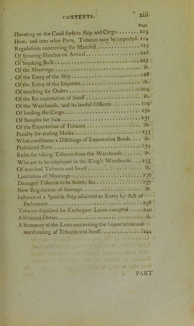 Xlll Page Hovering on the Coaft forfeits Ship and Cargo 223 How, and into what Ports, Tobacco may be imported. 224 Regulations concerning the Manifeft -25 Of fccuring Hatches on Arrival 226 Of breaking Bulk Qf the Moorings lb‘ Qf the Entry of the Ship 22i> Of the Entry of the Importer lb> Of touching for Orders 27 9 Of the Re-exportation of Snuff lb- Of the Warehoufe, and its lawful Officers 229 Of landing the Cargo Of Samples for Sale • • 23r Of the Exportation of Tobacco lb- Penalty for erafing Marks What conffitutes a Difcharge of Exportation Bonds ih. Prohibited Ports 234 Rules for taking Tobacco from the Warehoufe ib. Who are to be employed in the King’s Warehoufe. . . . 235 Of wrecked Tobacco and Snuff ib. Limitation of Moorings 236 Damaged Tobacco to be burnt, &c 237 New Regulations of Storeage ib. Inffance of a Spaniffi Ship admitted to Entry by A6f of Parliament ... 23S Tobacco depofited for Exchequer Loans excepted 240 Additional.Duties ih. A Summary of the Laws concerning the Importation and warehouffng of Tobacco and Snuff 244