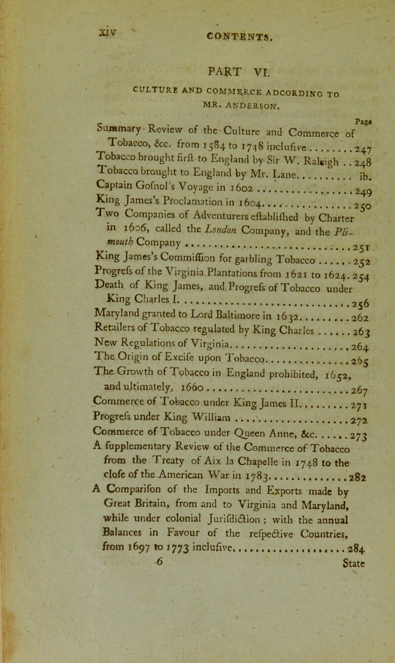 PART VI. CULTURE AND COMMERCE ADCORDING TO MR. ANDERSON. Summary Review of the Culture and Commerce Tobacco, &e. from 1584 to 1748 ipclufive 247 Tobacco brought firft to England by Sir W. Raleigh .. 248 Tobacco brought to England by Mr. Lane ib. Captain Gofnol's Voyage in 1602 2^g King James’s Proclamation in 1604. • . 250 Two Companies of Adventurers eftablifhcd by Charter in 1606, called the London Company, and the Pli- mouth Company 2^T JCing James’s Commiflion for gaibling Tobacco 252 Progrefs of the Virginia Plantations from 1621 to 1624. 254 Death of King James, and Progrefs of Tobacco under King Charles I. < Maryland granted to Lord Baltimore in 1632 262 Retailers of Tobacco regulated by King Charles ...... 263 New Regulations of Virginia 264 The Origin of Excife upon Tobacco 265 The Growth of Tobacco in England prohibited, 1652, and ultimately, 1660 267 Commerce of Tobacco under King James II 271 Progrefs under King William 2jz Commerce of Tobacco under Queen Anne, &c 273 A fupplementary Review of the Commerce of Tobacco from the Treaty of Aix la Chapelle in 1748 to the clofe of the American War in 1783 282 A Comparifon of the Imports and Exports made by Great Britain, from and to Virginia and Maryland, while under colonial Jurifdi£tion ; with the annual Balances in Favour of the refpedtive Countries, from 1697 to 1773 inclufive... 284 6 State