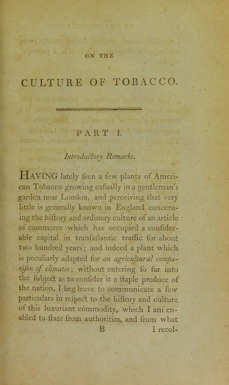 ON THE CULTURE OF TOBACCO. PART I. - .-w * . < . , ‘ Introductory Remarks. Hav ING lately feen a few plants of Ameri- can Tobacco growing cafually in a gentleman’s garden near London, and perceiving that very little is generally known in England concern- ing the hiftory and ordinary culture of an article or commerce -which has occupied a confider- able capital in transatlantic traffic for about two hundred years; and indeed a plant which is peculiarly adapted for an agricultural compa- rifon of climates; without entering fo far into the fubjed as to confider it a ftaple produce of the nation, I beg leave to communicate a few particulars in refped to the hiftory and culture of this luxuriant commodity, which I anf en- abled to date from authorities, and from what