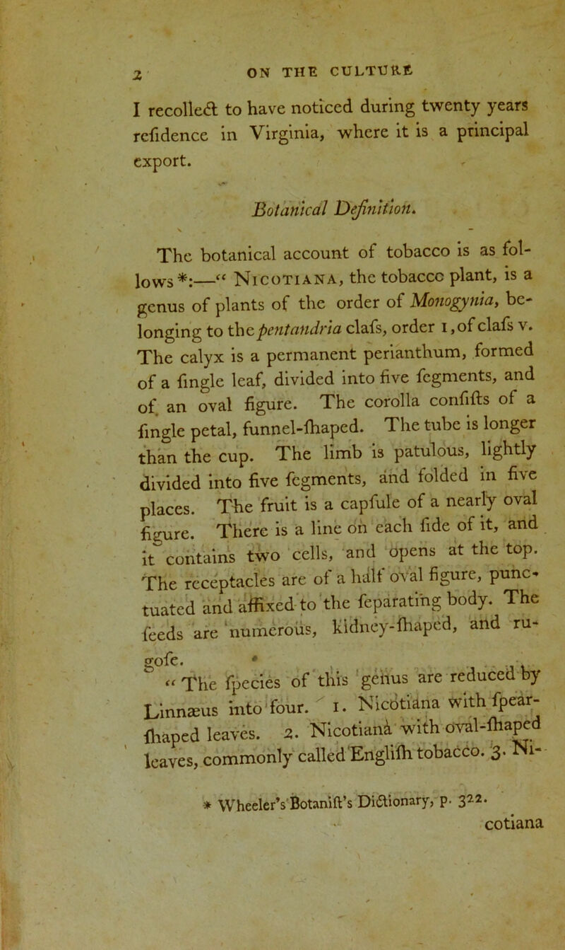 I recoiled to have noticed during twenty years rcfidence in Virginia, where it is a principal export. Botanical Definition. v — The botanical account of tobacco is as fol- lows*:—“ Nicotian a, the tobacco plant, is a genus of plants of the order of Monogynia, be- longing to thepentandria clafs, order i ,of clafs v. The calyx is a permanent perianthum, formed of a fingle leaf, divided into five fegments, and of. an oval figure. The corolla confifts of a fingle petal, funnel-ihaped. The tube is longer than the cup. The limb is patulous, lightly divided into five fegments, and folded in five places. The fruit is a capfule of a nearly oval figure. There is a line on each fide of it, and it^ contains two cells, and opens at the top. The receptacles are of a halt oval figure, punc- tuated and affixed to the feparatihg body. The feeds are numerous, kidney-fhaped, and ru- gofe. *  « The fpecies of this geiius are reduced by Linnaeus into four.  i. Nicotiana with fpear- ffiaped leaves. 2. Nicotian*. with oval-fhaped leaves, commonly called Englilh tobacco. 3. Ni- * Wheeler’s Botanift’s Dictionary, p. 322. cotiana