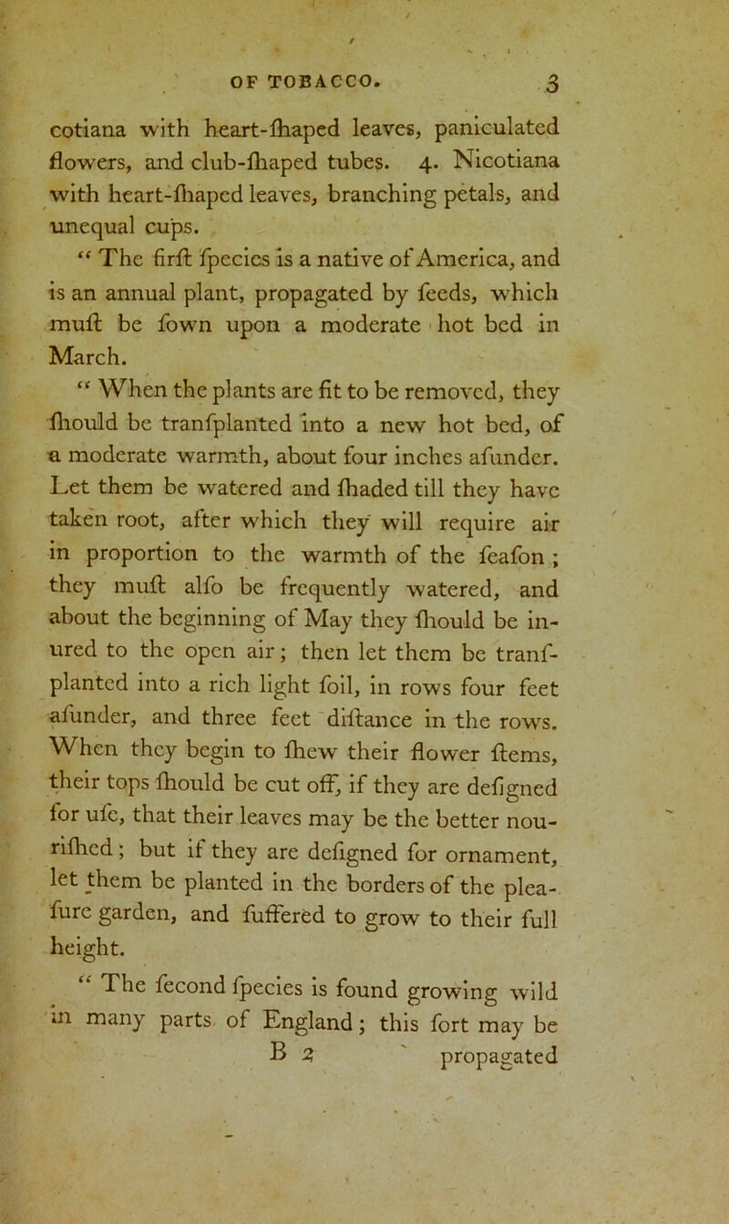 cotiana with heart-fhaped leaves, paniculated flowers, and club-fliaped tubes. 4. Nicotiana with heart-fhaped leaves, branching petals, and unequal cups. “ The firfl: fpecics is a native of America, and is an annual plant, propagated by feeds, which mull be fown upon a moderate hot bed in March. “ When the plants are fit to be removed, they fliould be tranfplanted into a new hot bed, of •a moderate warmth, about four inches afundcr. Let them be watered and lhaded till they have taken root, after which they will require air in proportion to the warmth of the feafon ; they mull alfo be frequently watered, and about the beginning of May they fliould be in- ured to the open air; then let them be tranf- planted into a rich light foil, in rows four feet afunder, and three feet dillance in the rows. When they begin to fhew their flower Hems, their tops fliould be cut off, if they are deflgned for ufc, that their leaves may be the better nou- rilhed; but if they are deflgned for ornament, let them be planted in the borders of the plea- fure garden, and fuffered to grow to their full The fecond fpecies is found growing wild m many parts of England; this fort may be B 2 propagated
